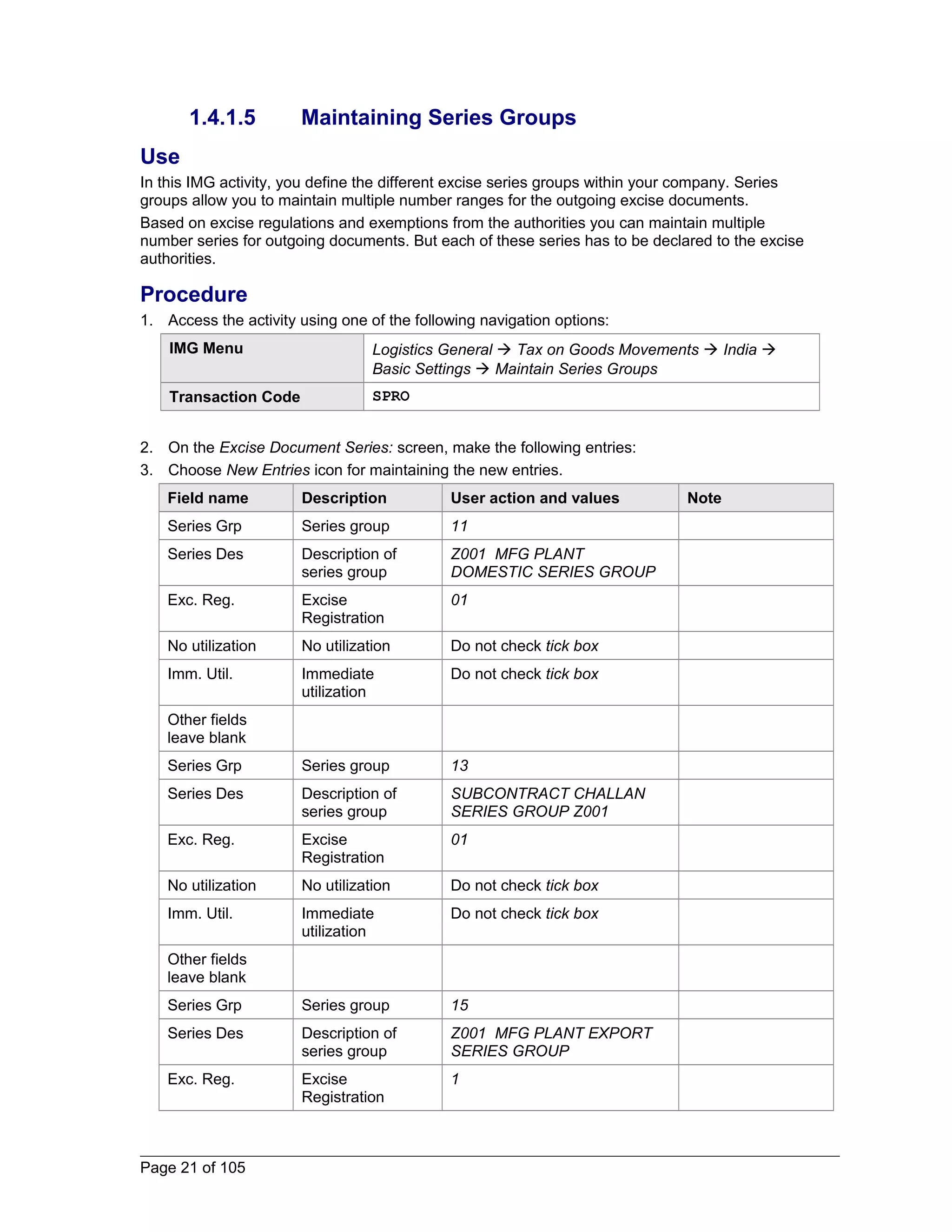 1.4.1.5 Maintaining Series Groups 
Use 
In this IMG activity, you define the different excise series groups within your company. Series 
groups allow you to maintain multiple number ranges for the outgoing excise documents. 
Based on excise regulations and exemptions from the authorities you can maintain multiple 
number series for outgoing documents. But each of these series has to be declared to the excise 
authorities. 
Procedure 
1. Access the activity using one of the following navigation options: 
IMG Menu Logistics General  Tax on Goods Movements  India  
Basic Settings  Maintain Series Groups 
Transaction Code SPRO 
2. On the Excise Document Series: screen, make the following entries: 
3. Choose New Entries icon for maintaining the new entries. 
Field name Description User action and values Note 
Series Grp Series group 11 
Series Des Description of 
series group 
Z001 MFG PLANT 
DOMESTIC SERIES GROUP 
Exc. Reg. Excise 
Registration 
01 
No utilization No utilization Do not check tick box 
Imm. Util. Immediate 
utilization 
Do not check tick box 
Other fields 
leave blank 
Series Grp Series group 13 
Series Des Description of 
series group 
SUBCONTRACT CHALLAN 
SERIES GROUP Z001 
Exc. Reg. Excise 
Registration 
01 
No utilization No utilization Do not check tick box 
Imm. Util. Immediate 
utilization 
Do not check tick box 
Other fields 
leave blank 
Series Grp Series group 15 
Series Des Description of 
series group 
Z001 MFG PLANT EXPORT 
SERIES GROUP 
Exc. Reg. Excise 
Registration 
1 
Page 21 of 105 
 