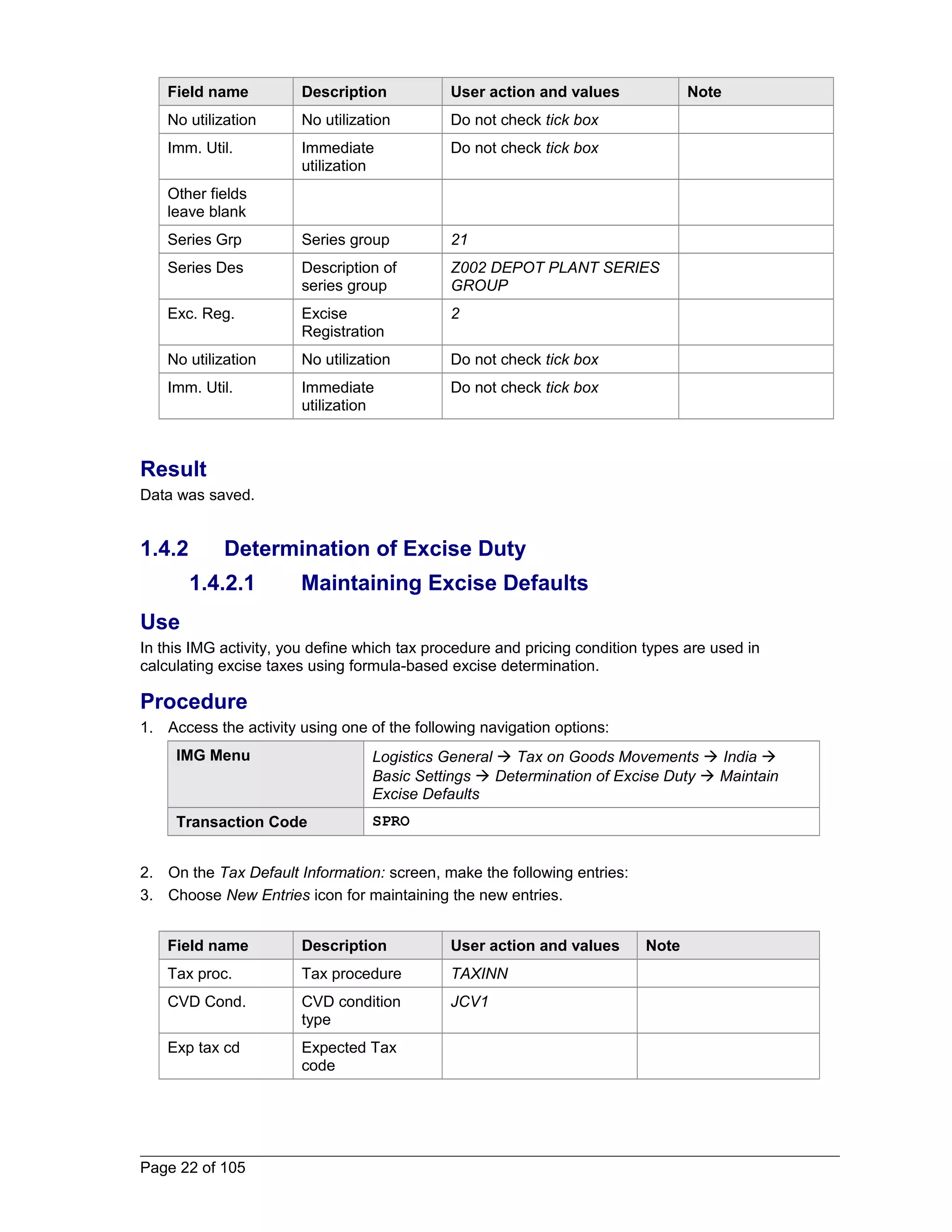 Field name Description User action and values Note 
No utilization No utilization Do not check tick box 
Imm. Util. Immediate 
utilization 
Do not check tick box 
Other fields 
leave blank 
Series Grp Series group 21 
Series Des Description of 
series group 
Z002 DEPOT PLANT SERIES 
GROUP 
Exc. Reg. Excise 
Registration 
2 
No utilization No utilization Do not check tick box 
Imm. Util. Immediate 
utilization 
Do not check tick box 
Result 
Data was saved. 
1.4.2 Determination of Excise Duty 
1.4.2.1 Maintaining Excise Defaults 
Use 
In this IMG activity, you define which tax procedure and pricing condition types are used in 
calculating excise taxes using formula-based excise determination. 
Procedure 
1. Access the activity using one of the following navigation options: 
IMG Menu Logistics General  Tax on Goods Movements  India  
Basic Settings  Determination of Excise Duty  Maintain 
Excise Defaults 
Transaction Code SPRO 
2. On the Tax Default Information: screen, make the following entries: 
3. Choose New Entries icon for maintaining the new entries. 
Field name Description User action and values Note 
Tax proc. Tax procedure TAXINN 
CVD Cond. CVD condition 
type 
JCV1 
Exp tax cd Expected Tax 
code 
Page 22 of 105 
 
