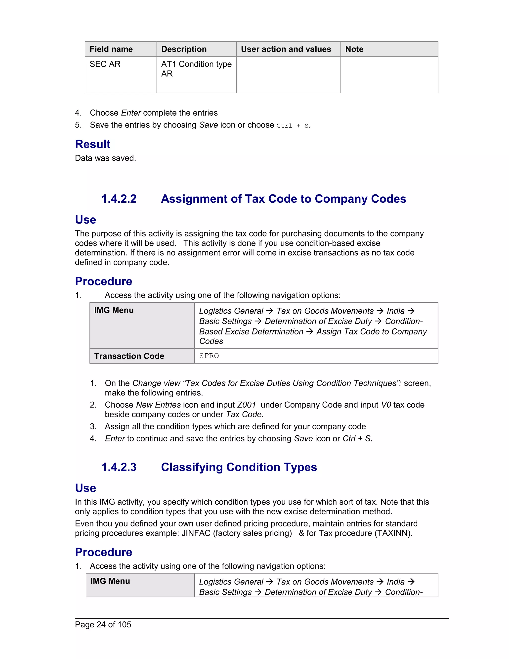 Field name Description User action and values Note 
SEC AR AT1 Condition type 
AR 
4. Choose Enter complete the entries 
5. Save the entries by choosing Save icon or choose Ctrl + S. 
Result 
Data was saved. 
1.4.2.2 Assignment of Tax Code to Company Codes 
Use 
The purpose of this activity is assigning the tax code for purchasing documents to the company 
codes where it will be used. This activity is done if you use condition-based excise 
determination. If there is no assignment error will come in excise transactions as no tax code 
defined in company code. 
Procedure 
1. Access the activity using one of the following navigation options: 
IMG Menu Logistics General  Tax on Goods Movements  India  
Basic Settings  Determination of Excise Duty  Condition- 
Based Excise Determination  Assign Tax Code to Company 
Codes 
Transaction Code SPRO 
1. On the Change view “Tax Codes for Excise Duties Using Condition Techniques”: screen, 
make the following entries. 
2. Choose New Entries icon and input Z001 under Company Code and input V0 tax code 
beside company codes or under Tax Code. 
3. Assign all the condition types which are defined for your company code 
4. Enter to continue and save the entries by choosing Save icon or Ctrl + S. 
1.4.2.3 Classifying Condition Types 
Use 
In this IMG activity, you specify which condition types you use for which sort of tax. Note that this 
only applies to condition types that you use with the new excise determination method. 
Even thou you defined your own user defined pricing procedure, maintain entries for standard 
pricing procedures example: JINFAC (factory sales pricing) & for Tax procedure (TAXINN). 
Procedure 
1. Access the activity using one of the following navigation options: 
IMG Menu Logistics General  Tax on Goods Movements  India  
Basic Settings  Determination of Excise Duty  Condition- 
Page 24 of 105 
 