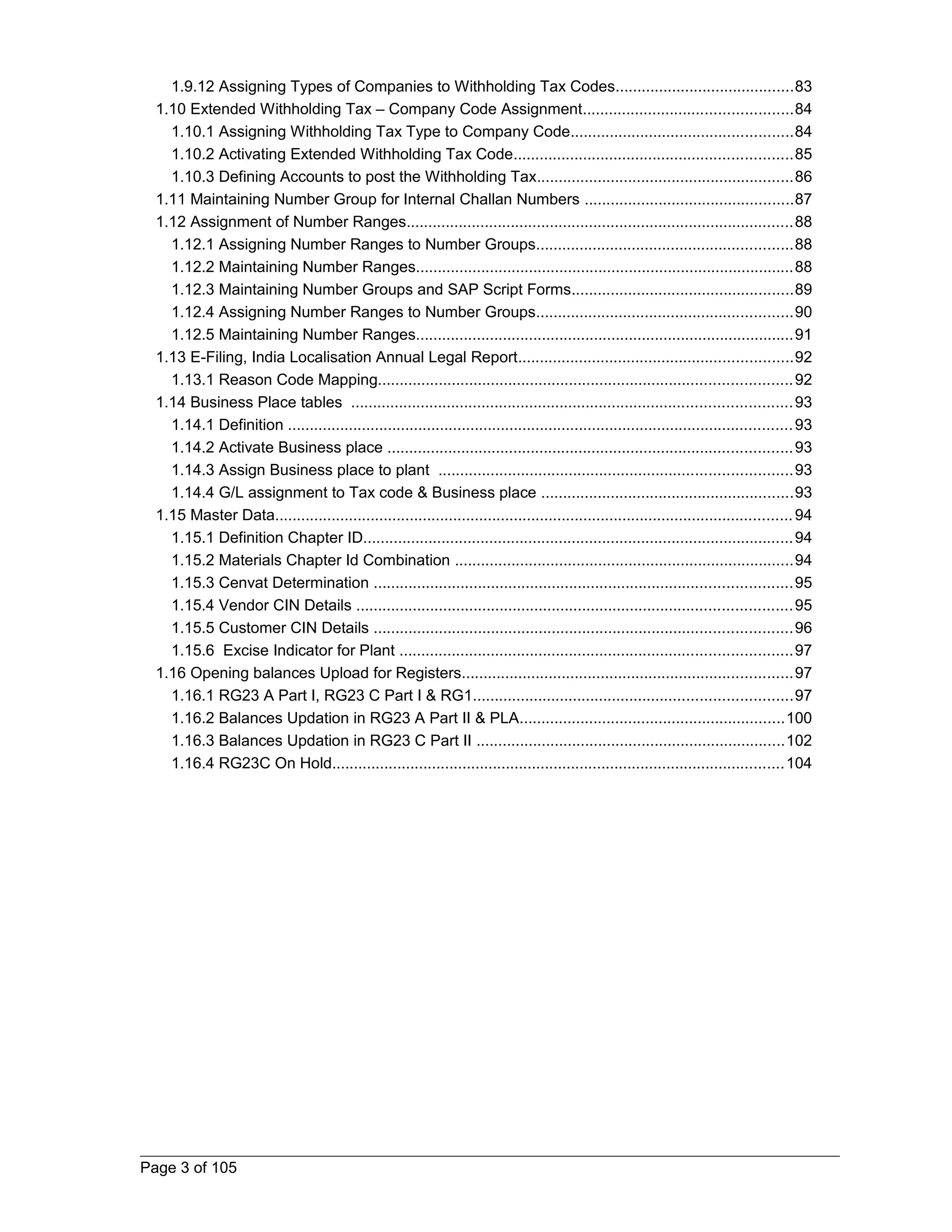 1.9.12 Assigning Types of Companies to Withholding Tax Codes.........................................83 
1.10 Extended Withholding Tax – Company Code Assignment................................................84 
1.10.1 Assigning Withholding Tax Type to Company Code...................................................84 
1.10.2 Activating Extended Withholding Tax Code................................................................85 
1.10.3 Defining Accounts to post the Withholding Tax...........................................................86 
1.11 Maintaining Number Group for Internal Challan Numbers ................................................87 
1.12 Assignment of Number Ranges.........................................................................................88 
1.12.1 Assigning Number Ranges to Number Groups...........................................................88 
1.12.2 Maintaining Number Ranges.......................................................................................88 
1.12.3 Maintaining Number Groups and SAP Script Forms...................................................89 
1.12.4 Assigning Number Ranges to Number Groups...........................................................90 
1.12.5 Maintaining Number Ranges.......................................................................................91 
1.13 E-Filing, India Localisation Annual Legal Report...............................................................92 
1.13.1 Reason Code Mapping...............................................................................................92 
1.14 Business Place tables .....................................................................................................93 
1.14.1 Definition ....................................................................................................................93 
1.14.2 Activate Business place .............................................................................................93 
1.14.3 Assign Business place to plant .................................................................................93 
1.14.4 G/L assignment to Tax code & Business place ..........................................................93 
1.15 Master Data.......................................................................................................................94 
1.15.1 Definition Chapter ID...................................................................................................94 
1.15.2 Materials Chapter Id Combination ..............................................................................94 
1.15.3 Cenvat Determination ................................................................................................95 
1.15.4 Vendor CIN Details ....................................................................................................95 
1.15.5 Customer CIN Details ................................................................................................96 
1.15.6 Excise Indicator for Plant ..........................................................................................97 
1.16 Opening balances Upload for Registers............................................................................97 
1.16.1 RG23 A Part I, RG23 C Part I & RG1.........................................................................97 
1.16.2 Balances Updation in RG23 A Part II & PLA.............................................................100 
1.16.3 Balances Updation in RG23 C Part II .......................................................................102 
1.16.4 RG23C On Hold........................................................................................................104 
Page 3 of 105 
 