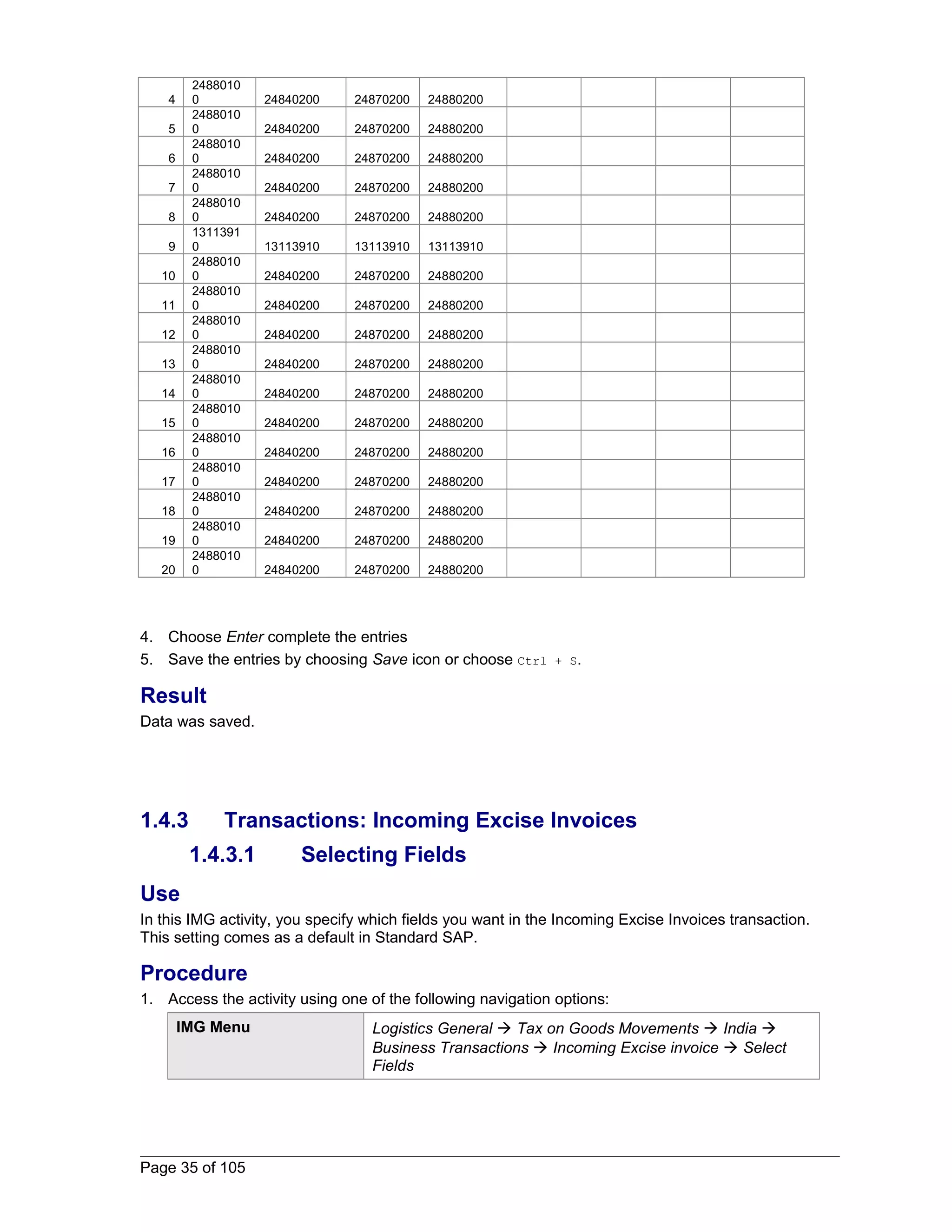 4 
2488010 
0 24840200 24870200 24880200 
5 
2488010 
0 24840200 24870200 24880200 
6 
2488010 
0 24840200 24870200 24880200 
7 
2488010 
0 24840200 24870200 24880200 
8 
2488010 
0 24840200 24870200 24880200 
9 
1311391 
0 13113910 13113910 13113910 
10 
2488010 
0 24840200 24870200 24880200 
11 
2488010 
0 24840200 24870200 24880200 
12 
2488010 
0 24840200 24870200 24880200 
13 
2488010 
0 24840200 24870200 24880200 
14 
2488010 
0 24840200 24870200 24880200 
15 
2488010 
0 24840200 24870200 24880200 
16 
2488010 
0 24840200 24870200 24880200 
17 
2488010 
0 24840200 24870200 24880200 
18 
2488010 
0 24840200 24870200 24880200 
19 
2488010 
0 24840200 24870200 24880200 
20 
2488010 
0 24840200 24870200 24880200 
4. Choose Enter complete the entries 
5. Save the entries by choosing Save icon or choose Ctrl + S. 
Result 
Data was saved. 
1.4.3 Transactions: Incoming Excise Invoices 
1.4.3.1 Selecting Fields 
Use 
In this IMG activity, you specify which fields you want in the Incoming Excise Invoices transaction. 
This setting comes as a default in Standard SAP. 
Procedure 
1. Access the activity using one of the following navigation options: 
IMG Menu Logistics General  Tax on Goods Movements  India  
Business Transactions  Incoming Excise invoice  Select 
Fields 
Page 35 of 105 
 