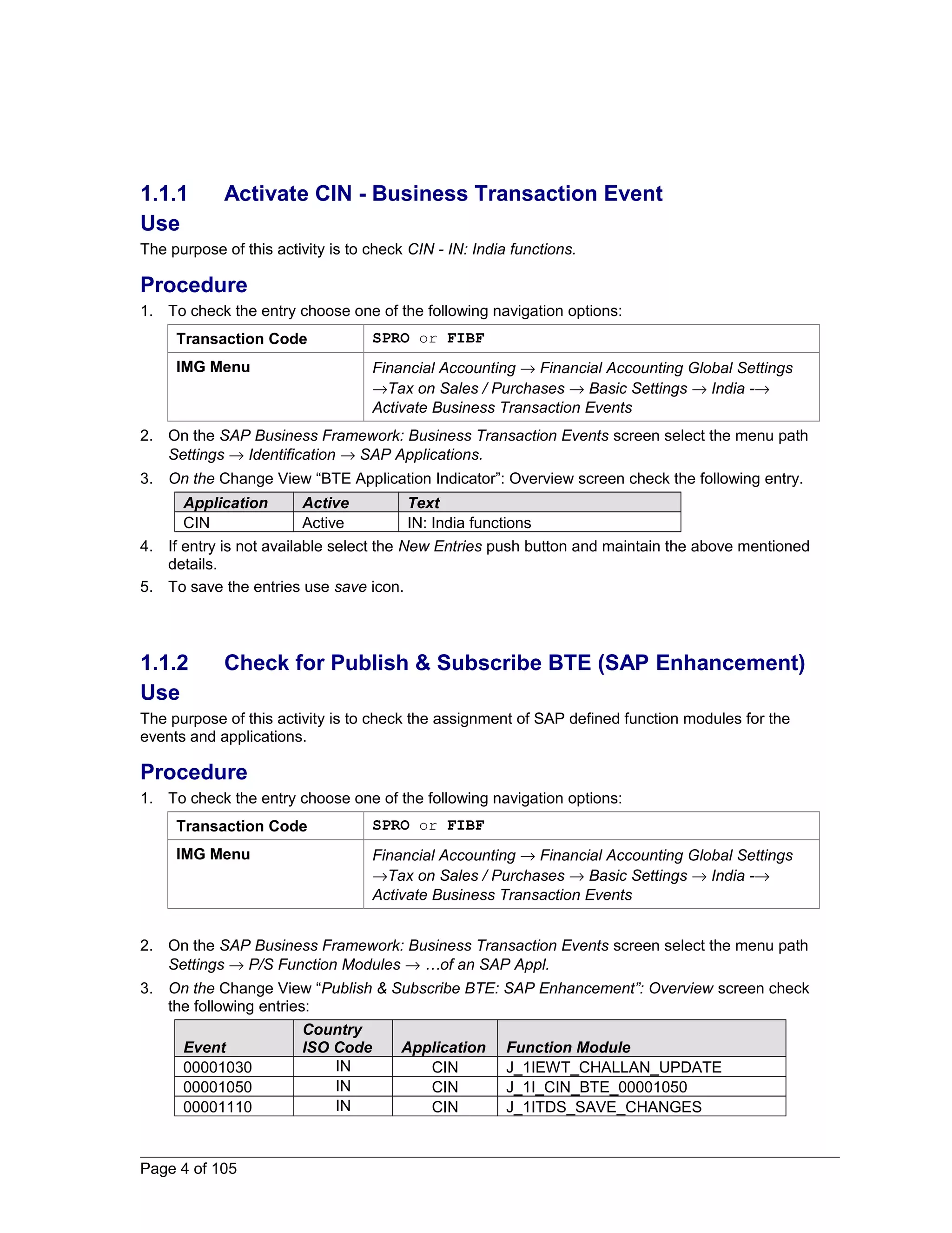 1.1.1 Activate CIN - Business Transaction Event 
Use 
The purpose of this activity is to check CIN - IN: India functions. 
Procedure 
1. To check the entry choose one of the following navigation options: 
Transaction Code SPRO or FIBF 
IMG Menu Financial Accounting ® Financial Accounting Global Settings 
®Tax on Sales / Purchases ® Basic Settings ® India -® 
Activate Business Transaction Events 
2. On the SAP Business Framework: Business Transaction Events screen select the menu path 
Settings ® Identification ® SAP Applications. 
3. On the Change View “BTE Application Indicator”: Overview screen check the following entry. 
Application Active Text 
CIN Active IN: India functions 
4. If entry is not available select the New Entries push button and maintain the above mentioned 
details. 
5. To save the entries use save icon. 
1.1.2 Check for Publish & Subscribe BTE (SAP Enhancement) 
Use 
The purpose of this activity is to check the assignment of SAP defined function modules for the 
events and applications. 
Procedure 
1. To check the entry choose one of the following navigation options: 
Transaction Code SPRO or FIBF 
IMG Menu Financial Accounting ® Financial Accounting Global Settings 
®Tax on Sales / Purchases ® Basic Settings ® India -® 
Activate Business Transaction Events 
2. On the SAP Business Framework: Business Transaction Events screen select the menu path 
Settings ® P/S Function Modules ® …of an SAP Appl. 
3. On the Change View “Publish & Subscribe BTE: SAP Enhancement”: Overview screen check 
the following entries: 
Event 
Country 
ISO Code Application Function Module 
00001030 IN CIN J_1IEWT_CHALLAN_UPDATE 
00001050 IN CIN J_1I_CIN_BTE_00001050 
00001110 IN CIN J_1ITDS_SAVE_CHANGES 
Page 4 of 105 
 