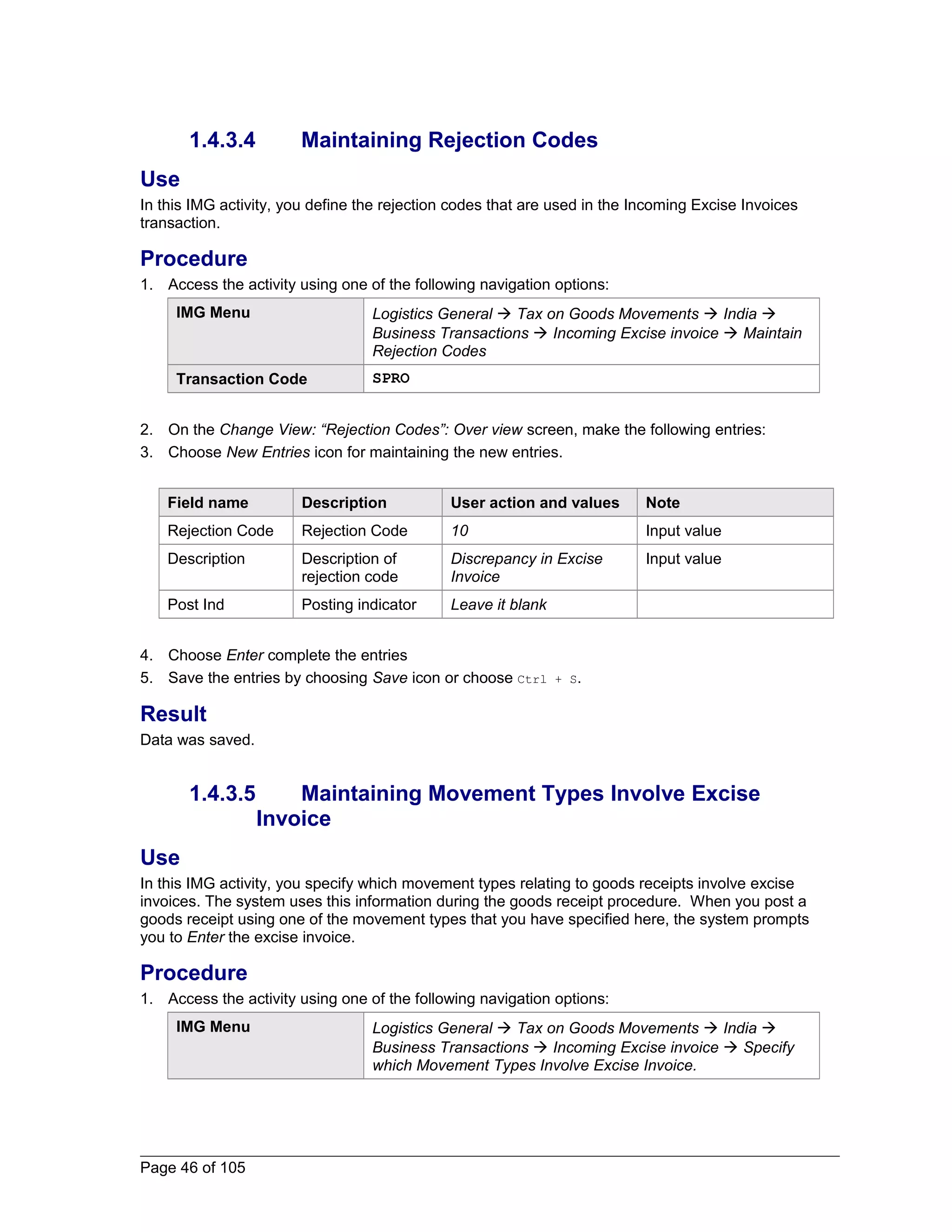 1.4.3.4 Maintaining Rejection Codes 
Use 
In this IMG activity, you define the rejection codes that are used in the Incoming Excise Invoices 
transaction. 
Procedure 
1. Access the activity using one of the following navigation options: 
IMG Menu Logistics General  Tax on Goods Movements  India  
Business Transactions  Incoming Excise invoice  Maintain 
Rejection Codes 
Transaction Code SPRO 
2. On the Change View: “Rejection Codes”: Over view screen, make the following entries: 
3. Choose New Entries icon for maintaining the new entries. 
Field name Description User action and values Note 
Rejection Code Rejection Code 10 Input value 
Description Description of 
rejection code 
Discrepancy in Excise 
Invoice 
Input value 
Post Ind Posting indicator Leave it blank 
4. Choose Enter complete the entries 
5. Save the entries by choosing Save icon or choose Ctrl + S. 
Result 
Data was saved. 
1.4.3.5 Maintaining Movement Types Involve Excise 
Invoice 
Use 
In this IMG activity, you specify which movement types relating to goods receipts involve excise 
invoices. The system uses this information during the goods receipt procedure. When you post a 
goods receipt using one of the movement types that you have specified here, the system prompts 
you to Enter the excise invoice. 
Procedure 
1. Access the activity using one of the following navigation options: 
IMG Menu Logistics General  Tax on Goods Movements  India  
Business Transactions  Incoming Excise invoice  Specify 
which Movement Types Involve Excise Invoice. 
Page 46 of 105 
 