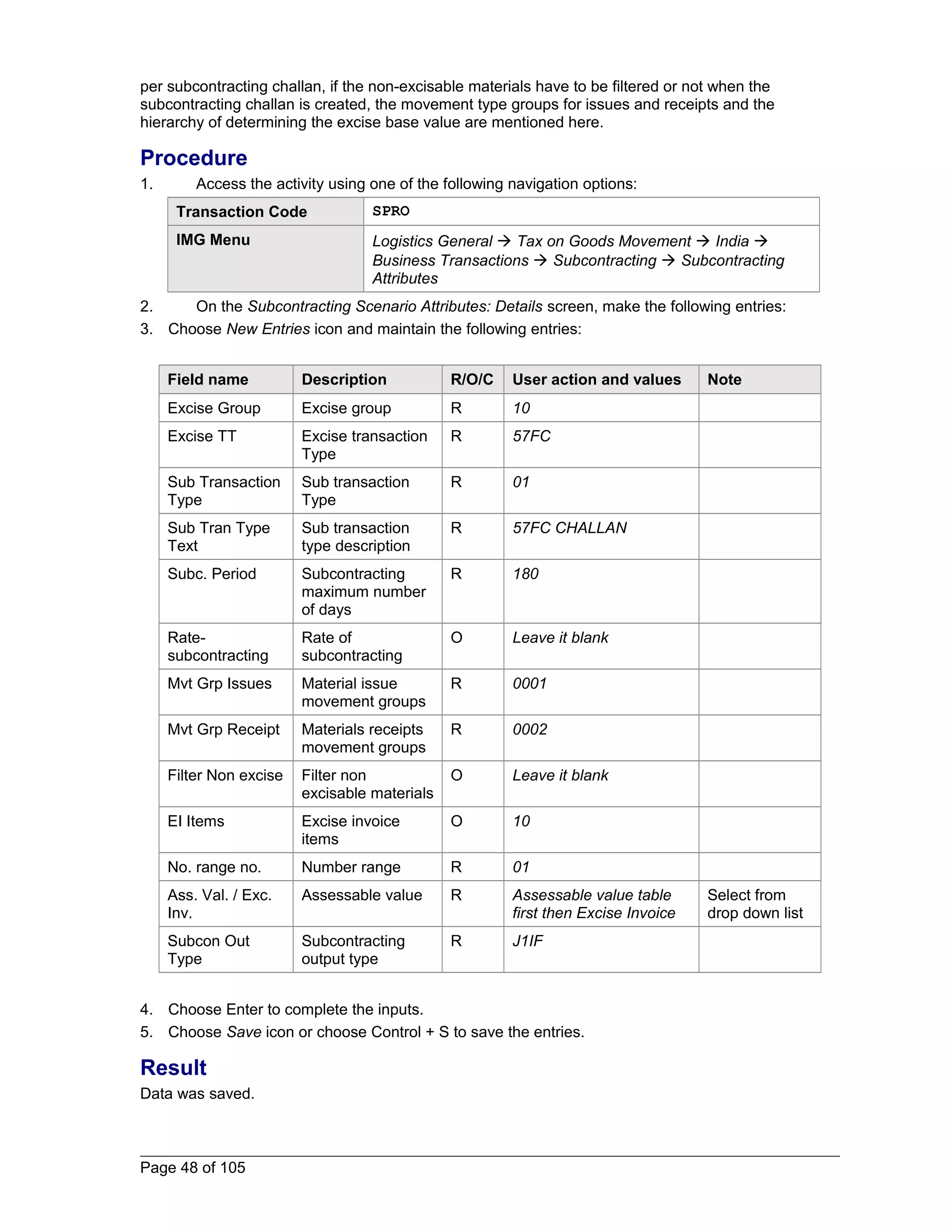 per subcontracting challan, if the non-excisable materials have to be filtered or not when the 
subcontracting challan is created, the movement type groups for issues and receipts and the 
hierarchy of determining the excise base value are mentioned here. 
Procedure 
1. Access the activity using one of the following navigation options: 
Transaction Code SPRO 
IMG Menu Logistics General  Tax on Goods Movement  India  
Business Transactions  Subcontracting  Subcontracting 
Attributes 
2. On the Subcontracting Scenario Attributes: Details screen, make the following entries: 
3. Choose New Entries icon and maintain the following entries: 
Field name Description R/O/C User action and values Note 
Excise Group Excise group R 10 
Excise TT Excise transaction 
Type 
R 57FC 
Sub Transaction 
Type 
Sub transaction 
Type 
R 01 
Sub Tran Type 
Text 
Sub transaction 
type description 
R 57FC CHALLAN 
Subc. Period Subcontracting 
maximum number 
of days 
R 180 
Rate-subcontracting 
Rate of 
subcontracting 
O Leave it blank 
Mvt Grp Issues Material issue 
movement groups 
R 0001 
Mvt Grp Receipt Materials receipts 
movement groups 
R 0002 
Filter Non excise Filter non 
excisable materials 
O Leave it blank 
EI Items Excise invoice 
items 
O 10 
No. range no. Number range R 01 
Ass. Val. / Exc. 
Inv. 
Assessable value R Assessable value table 
first then Excise Invoice 
Select from 
drop down list 
Subcon Out 
Type 
Subcontracting 
output type 
R J1IF 
4. Choose Enter to complete the inputs. 
5. Choose Save icon or choose Control + S to save the entries. 
Result 
Data was saved. 
Page 48 of 105 
 