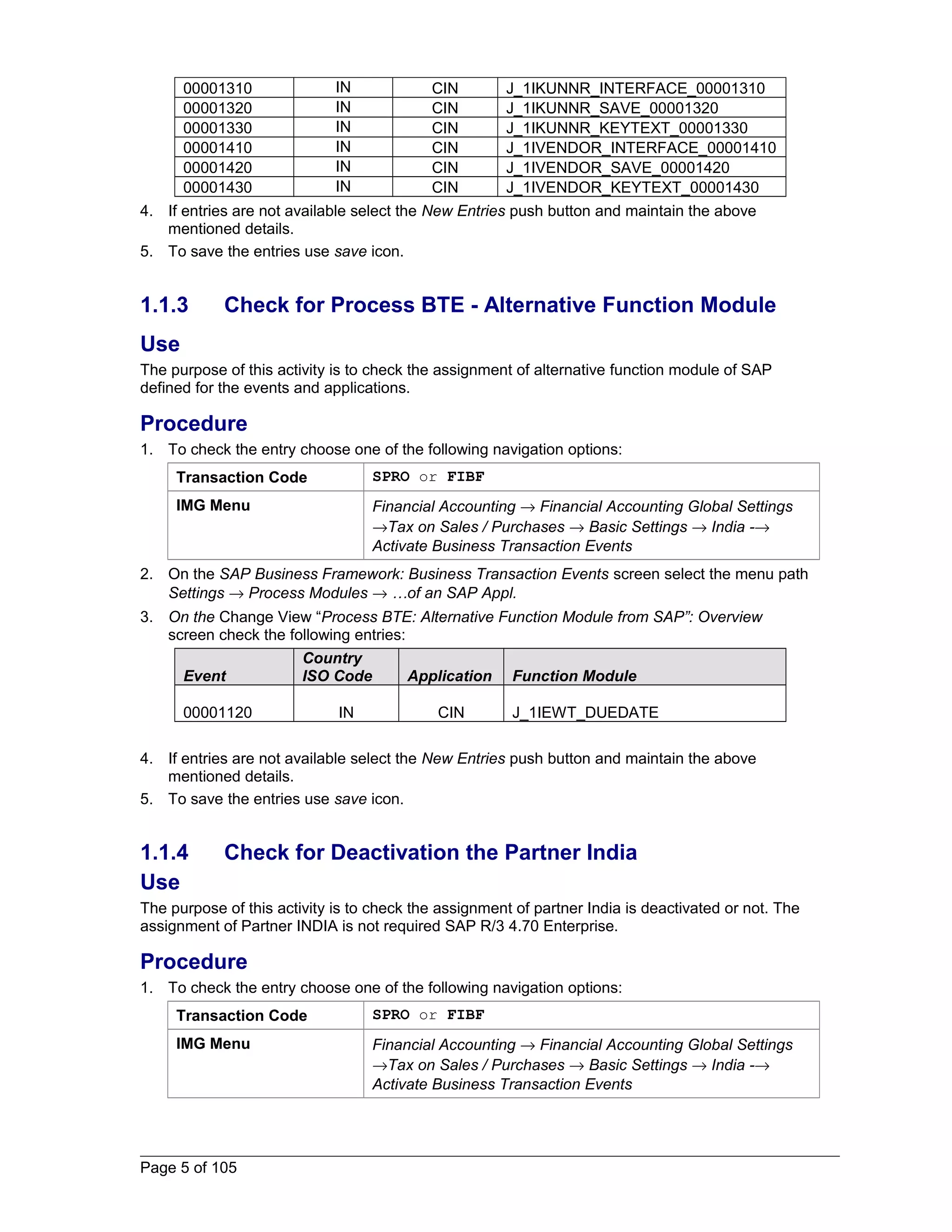 00001310 IN CIN J_1IKUNNR_INTERFACE_00001310 
00001320 IN CIN J_1IKUNNR_SAVE_00001320 
00001330 IN CIN J_1IKUNNR_KEYTEXT_00001330 
00001410 IN CIN J_1IVENDOR_INTERFACE_00001410 
00001420 IN CIN J_1IVENDOR_SAVE_00001420 
00001430 IN CIN J_1IVENDOR_KEYTEXT_00001430 
4. If entries are not available select the New Entries push button and maintain the above 
mentioned details. 
5. To save the entries use save icon. 
1.1.3 Check for Process BTE - Alternative Function Module 
Use 
The purpose of this activity is to check the assignment of alternative function module of SAP 
defined for the events and applications. 
Procedure 
1. To check the entry choose one of the following navigation options: 
Transaction Code SPRO or FIBF 
IMG Menu Financial Accounting ® Financial Accounting Global Settings 
®Tax on Sales / Purchases ® Basic Settings ® India -® 
Activate Business Transaction Events 
2. On the SAP Business Framework: Business Transaction Events screen select the menu path 
Settings ® Process Modules ® …of an SAP Appl. 
3. On the Change View “Process BTE: Alternative Function Module from SAP”: Overview 
screen check the following entries: 
Event 
Country 
ISO Code Application Function Module 
00001120 IN CIN J_1IEWT_DUEDATE 
4. If entries are not available select the New Entries push button and maintain the above 
mentioned details. 
5. To save the entries use save icon. 
1.1.4 Check for Deactivation the Partner India 
Use 
The purpose of this activity is to check the assignment of partner India is deactivated or not. The 
assignment of Partner INDIA is not required SAP R/3 4.70 Enterprise. 
Procedure 
1. To check the entry choose one of the following navigation options: 
Transaction Code SPRO or FIBF 
IMG Menu Financial Accounting ® Financial Accounting Global Settings 
®Tax on Sales / Purchases ® Basic Settings ® India -® 
Activate Business Transaction Events 
Page 5 of 105 
 
