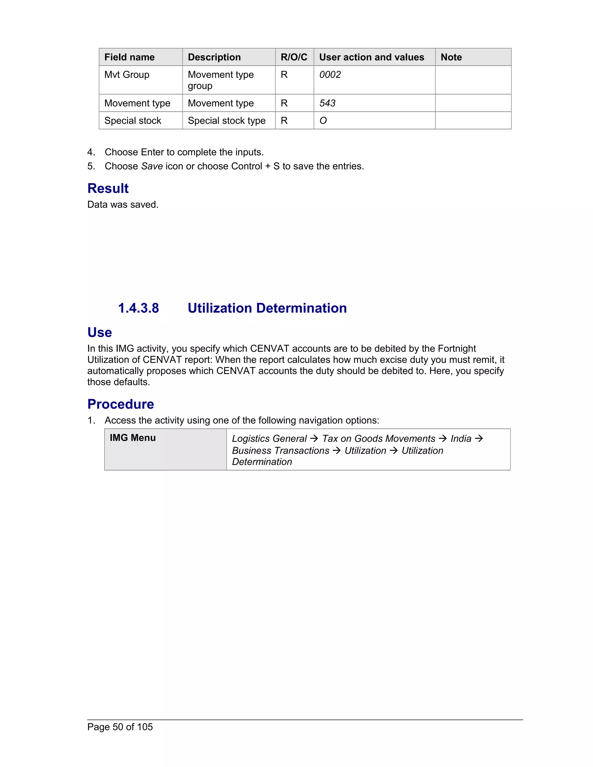 Field name Description R/O/C User action and values Note 
Mvt Group Movement type 
group 
R 0002 
Movement type Movement type R 543 
Special stock Special stock type R O 
4. Choose Enter to complete the inputs. 
5. Choose Save icon or choose Control + S to save the entries. 
Result 
Data was saved. 
1.4.3.8 Utilization Determination 
Use 
In this IMG activity, you specify which CENVAT accounts are to be debited by the Fortnight 
Utilization of CENVAT report: When the report calculates how much excise duty you must remit, it 
automatically proposes which CENVAT accounts the duty should be debited to. Here, you specify 
those defaults. 
Procedure 
1. Access the activity using one of the following navigation options: 
IMG Menu Logistics General  Tax on Goods Movements  India  
Business Transactions  Utilization  Utilization 
Determination 
Page 50 of 105 
 
