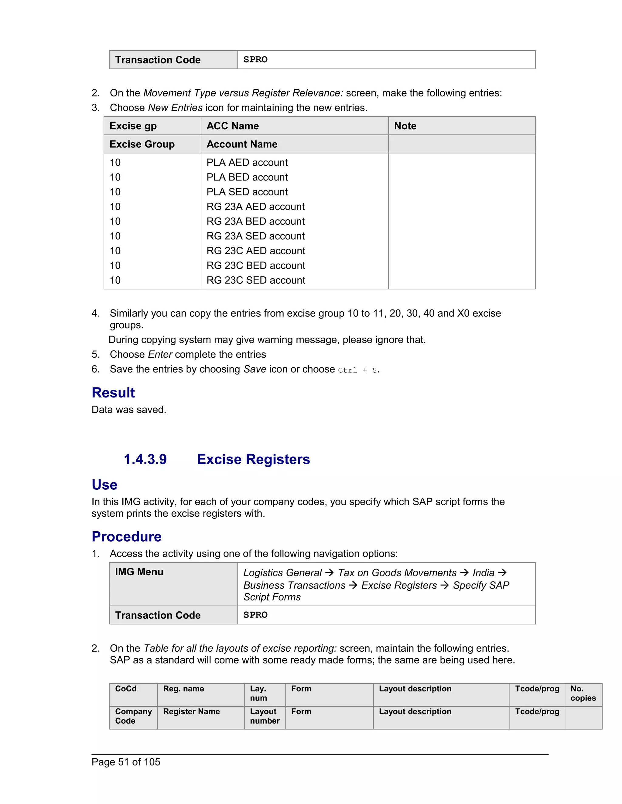 Transaction Code SPRO 
2. On the Movement Type versus Register Relevance: screen, make the following entries: 
3. Choose New Entries icon for maintaining the new entries. 
Excise gp ACC Name Note 
Excise Group Account Name 
10 
PLA AED account 
10 
PLA BED account 
10 
PLA SED account 
10 
RG 23A AED account 
10 
RG 23A BED account 
10 
RG 23A SED account 
10 
RG 23C AED account 
10 
RG 23C BED account 
10 
RG 23C SED account 
4. Similarly you can copy the entries from excise group 10 to 11, 20, 30, 40 and X0 excise 
groups. 
During copying system may give warning message, please ignore that. 
5. Choose Enter complete the entries 
6. Save the entries by choosing Save icon or choose Ctrl + S. 
Result 
Data was saved. 
1.4.3.9 Excise Registers 
Use 
In this IMG activity, for each of your company codes, you specify which SAP script forms the 
system prints the excise registers with. 
Procedure 
1. Access the activity using one of the following navigation options: 
IMG Menu Logistics General  Tax on Goods Movements  India  
Business Transactions  Excise Registers  Specify SAP 
Script Forms 
Transaction Code SPRO 
2. On the Table for all the layouts of excise reporting: screen, maintain the following entries. 
SAP as a standard will come with some ready made forms; the same are being used here. 
CoCd Reg. name Lay. 
num 
Form Layout description Tcode/prog No. 
copies 
Company 
Code 
Register Name Layout 
number 
Form Layout description Tcode/prog 
Page 51 of 105 
 