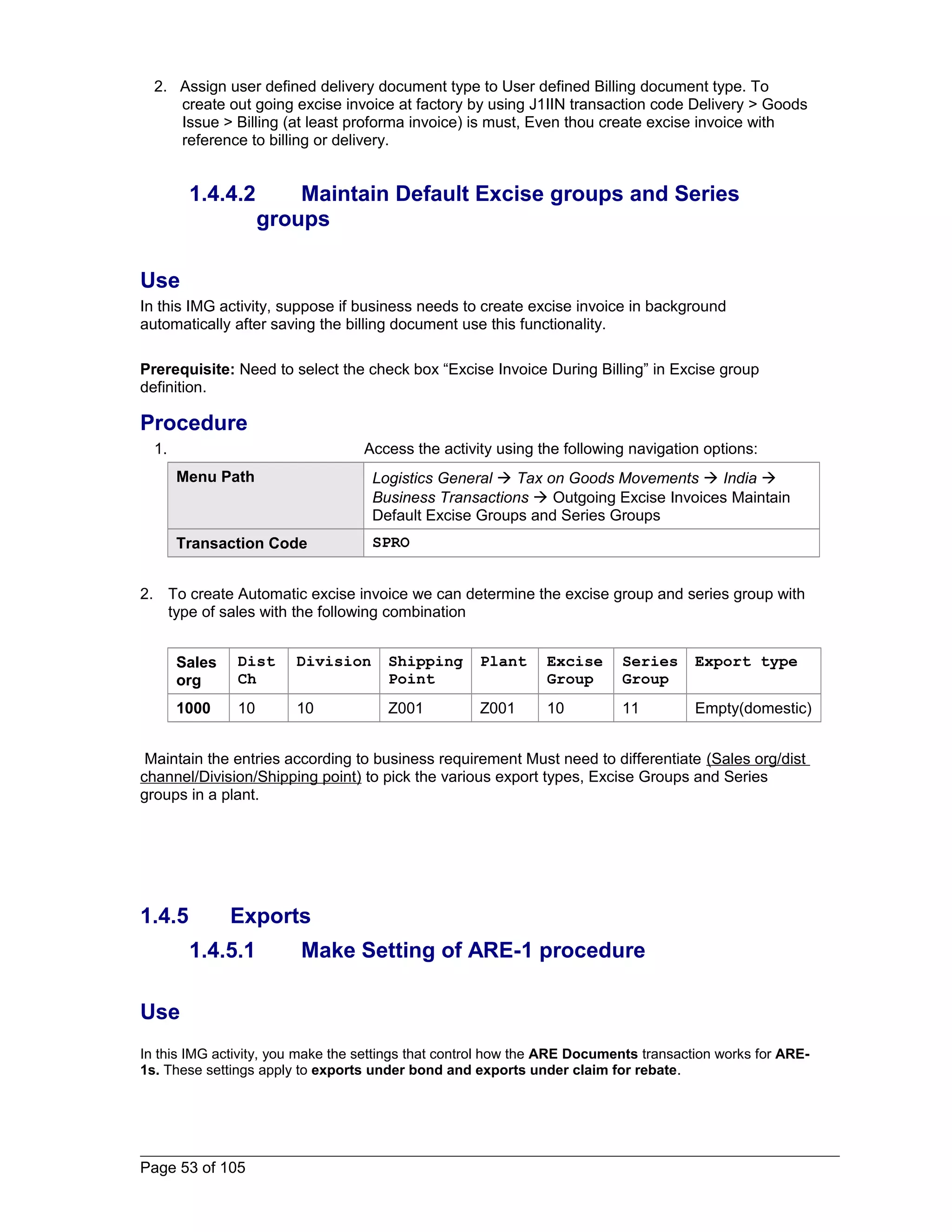 2. Assign user defined delivery document type to User defined Billing document type. To 
create out going excise invoice at factory by using J1IIN transaction code Delivery > Goods 
Issue > Billing (at least proforma invoice) is must, Even thou create excise invoice with 
reference to billing or delivery. 
1.4.4.2 Maintain Default Excise groups and Series 
groups 
Use 
In this IMG activity, suppose if business needs to create excise invoice in background 
automatically after saving the billing document use this functionality. 
Prerequisite: Need to select the check box “Excise Invoice During Billing” in Excise group 
definition. 
Procedure 
1. Access the activity using the following navigation options: 
Menu Path Logistics General  Tax on Goods Movements  India  
Business Transactions  Outgoing Excise Invoices Maintain 
Default Excise Groups and Series Groups 
Transaction Code SPRO 
2. To create Automatic excise invoice we can determine the excise group and series group with 
type of sales with the following combination 
Sales 
org 
Dist 
Ch 
Division Shipping 
Point 
Plant Excise 
Group 
Series 
Group 
Export type 
1000 10 10 Z001 Z001 10 11 Empty(domestic) 
Maintain the entries according to business requirement Must need to differentiate (Sales org/dist 
channel/Division/Shipping point) to pick the various export types, Excise Groups and Series 
groups in a plant. 
1.4.5 Exports 
1.4.5.1 Make Setting of ARE-1 procedure 
Use 
In this IMG activity, you make the settings that control how the ARE Documents transaction works for ARE- 
1s. These settings apply to exports under bond and exports under claim for rebate. 
Page 53 of 105 
 
