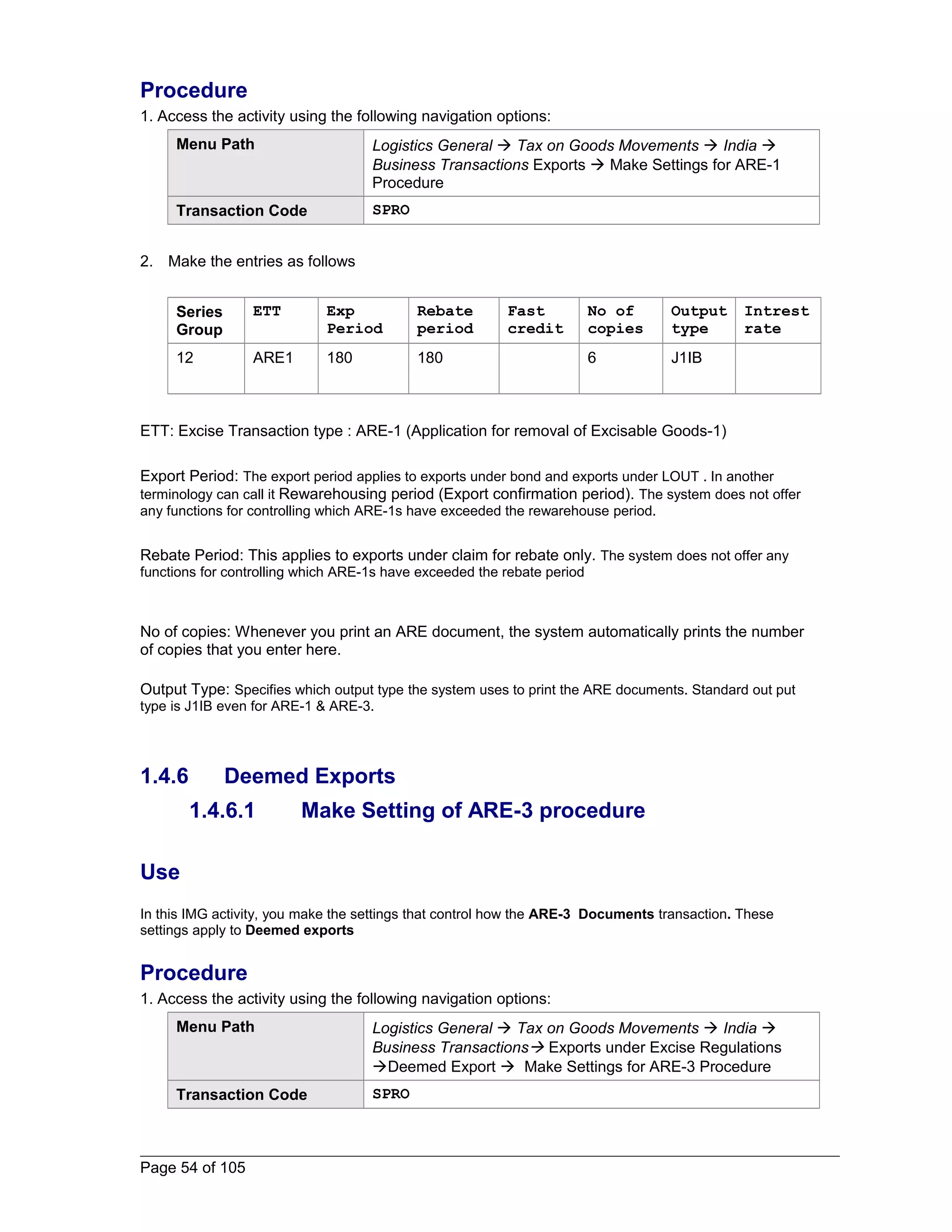 Procedure 
1. Access the activity using the following navigation options: 
Menu Path Logistics General  Tax on Goods Movements  India  
Business Transactions Exports  Make Settings for ARE-1 
Procedure 
Transaction Code SPRO 
2. Make the entries as follows 
Series 
Group 
ETT Exp 
Period 
Rebate 
period 
Fast 
credit 
No of 
copies 
Output 
type 
Intrest 
rate 
12 ARE1 180 180 6 J1IB 
ETT: Excise Transaction type : ARE-1 (Application for removal of Excisable Goods-1) 
Export Period: The export period applies to exports under bond and exports under LOUT . In another 
terminology can call it Rewarehousing period (Export confirmation period). The system does not offer 
any functions for controlling which ARE-1s have exceeded the rewarehouse period. 
Rebate Period: This applies to exports under claim for rebate only. The system does not offer any 
functions for controlling which ARE-1s have exceeded the rebate period 
No of copies: Whenever you print an ARE document, the system automatically prints the number 
of copies that you enter here. 
Output Type: Specifies which output type the system uses to print the ARE documents. Standard out put 
type is J1IB even for ARE-1 & ARE-3. 
1.4.6 Deemed Exports 
1.4.6.1 Make Setting of ARE-3 procedure 
Use 
In this IMG activity, you make the settings that control how the ARE-3 Documents transaction. These 
settings apply to Deemed exports 
Procedure 
1. Access the activity using the following navigation options: 
Menu Path Logistics General  Tax on Goods Movements  India  
Business Transactions Exports under Excise Regulations 
Deemed Export  Make Settings for ARE-3 Procedure 
Transaction Code SPRO 
Page 54 of 105 
 