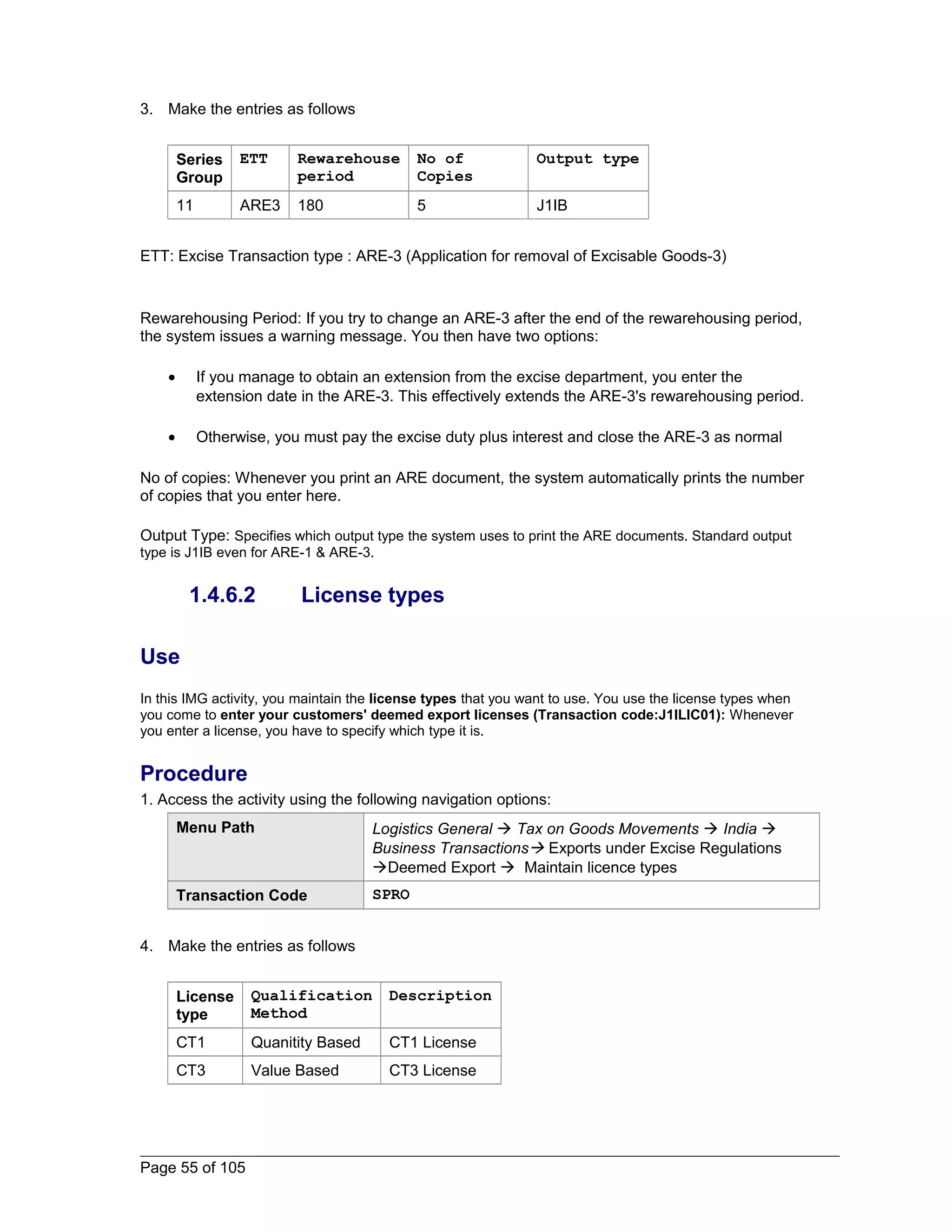 3. Make the entries as follows 
Series 
Group 
ETT Rewarehouse 
period 
No of 
Copies 
Output type 
11 ARE3 180 5 J1IB 
ETT: Excise Transaction type : ARE-3 (Application for removal of Excisable Goods-3) 
Rewarehousing Period: If you try to change an ARE-3 after the end of the rewarehousing period, 
the system issues a warning message. You then have two options: 
· If you manage to obtain an extension from the excise department, you enter the 
extension date in the ARE-3. This effectively extends the ARE-3's rewarehousing period. 
· Otherwise, you must pay the excise duty plus interest and close the ARE-3 as normal 
No of copies: Whenever you print an ARE document, the system automatically prints the number 
of copies that you enter here. 
Output Type: Specifies which output type the system uses to print the ARE documents. Standard output 
type is J1IB even for ARE-1 & ARE-3. 
1.4.6.2 License types 
Use 
In this IMG activity, you maintain the license types that you want to use. You use the license types when 
you come to enter your customers' deemed export licenses (Transaction code:J1ILIC01): Whenever 
you enter a license, you have to specify which type it is. 
Procedure 
1. Access the activity using the following navigation options: 
Menu Path Logistics General  Tax on Goods Movements  India  
Business Transactions Exports under Excise Regulations 
Deemed Export  Maintain licence types 
Transaction Code SPRO 
4. Make the entries as follows 
License 
type 
Qualification 
Method 
Description 
CT1 Quanitity Based CT1 License 
CT3 Value Based CT3 License 
Page 55 of 105 
 