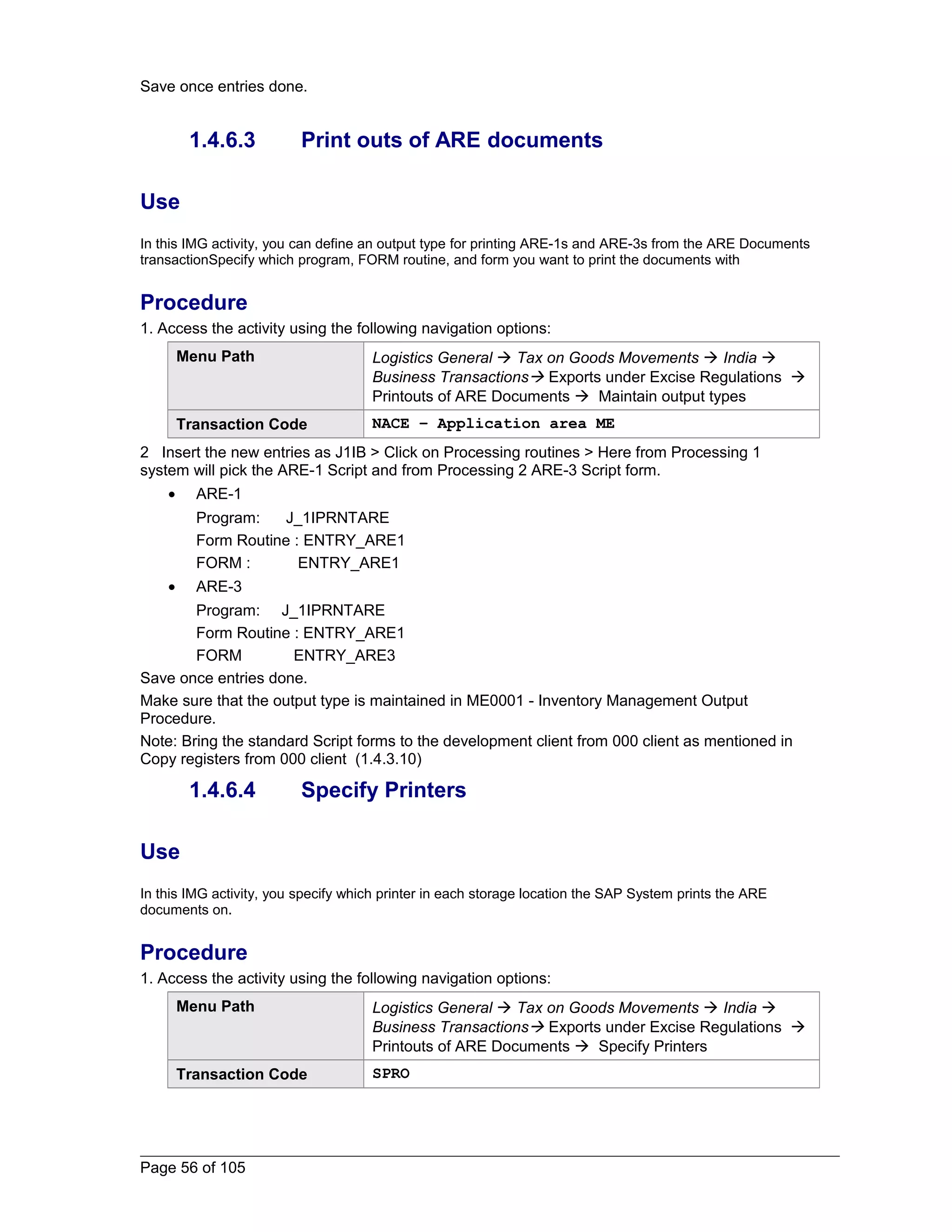 Save once entries done. 
1.4.6.3 Print outs of ARE documents 
Use 
In this IMG activity, you can define an output type for printing ARE-1s and ARE-3s from the ARE Documents 
transactionSpecify which program, FORM routine, and form you want to print the documents with 
Procedure 
1. Access the activity using the following navigation options: 
Menu Path Logistics General  Tax on Goods Movements  India  
Business Transactions Exports under Excise Regulations  
Printouts of ARE Documents  Maintain output types 
Transaction Code NACE – Application area ME 
2 Insert the new entries as J1IB > Click on Processing routines > Here from Processing 1 
system will pick the ARE-1 Script and from Processing 2 ARE-3 Script form. 
· ARE-1 
Program: J_1IPRNTARE 
Form Routine : ENTRY_ARE1 
FORM : ENTRY_ARE1 
· ARE-3 
Program: J_1IPRNTARE 
Form Routine : ENTRY_ARE1 
FORM ENTRY_ARE3 
Save once entries done. 
Make sure that the output type is maintained in ME0001 - Inventory Management Output 
Procedure. 
Note: Bring the standard Script forms to the development client from 000 client as mentioned in 
Copy registers from 000 client (1.4.3.10) 
1.4.6.4 Specify Printers 
Use 
In this IMG activity, you specify which printer in each storage location the SAP System prints the ARE 
documents on. 
Procedure 
1. Access the activity using the following navigation options: 
Menu Path Logistics General  Tax on Goods Movements  India  
Business Transactions Exports under Excise Regulations  
Printouts of ARE Documents  Specify Printers 
Transaction Code SPRO 
Page 56 of 105 
 