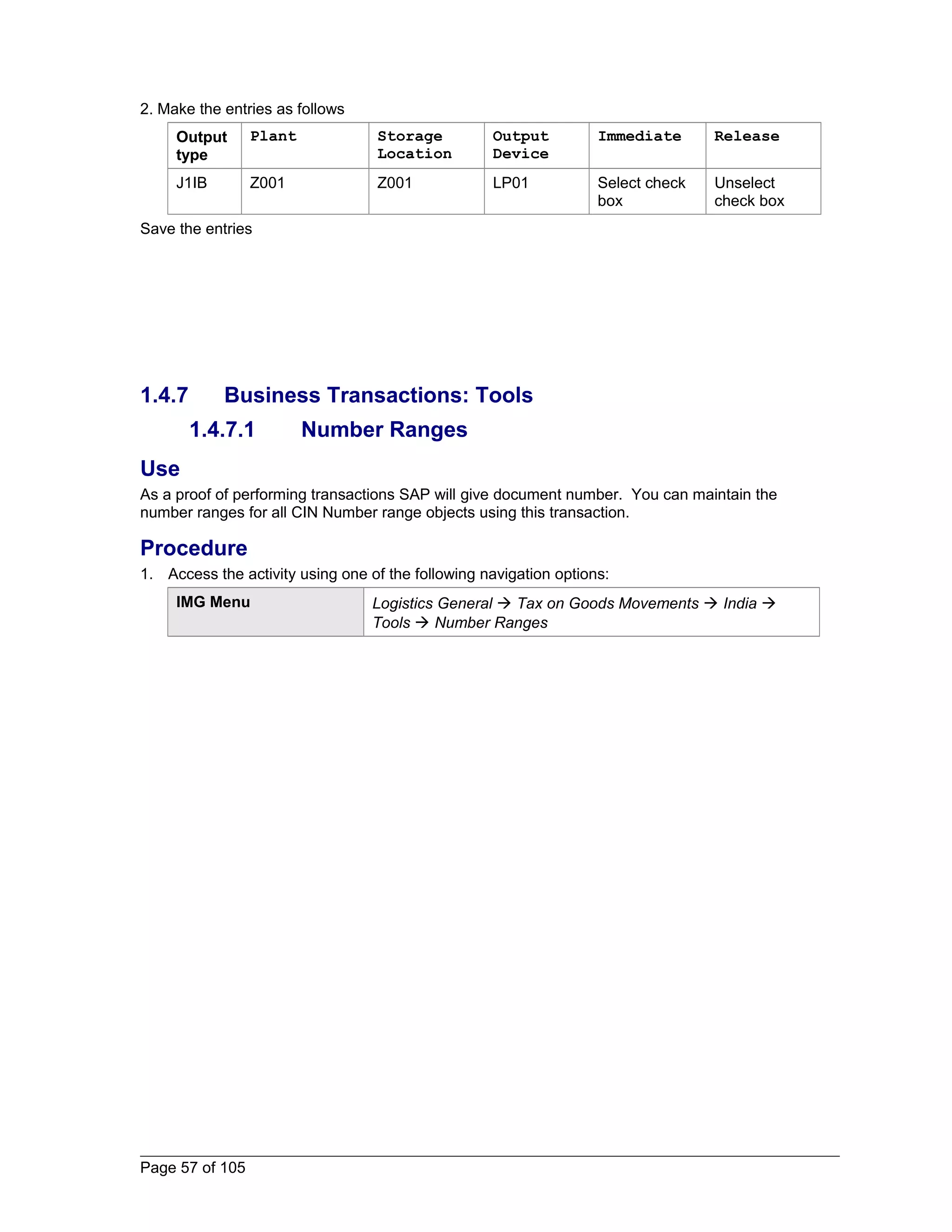 2. Make the entries as follows 
Output 
type 
Plant Storage 
Location 
Output 
Device 
Immediate Release 
J1IB Z001 Z001 LP01 Select check 
box 
Unselect 
check box 
Save the entries 
1.4.7 Business Transactions: Tools 
1.4.7.1 Number Ranges 
Use 
As a proof of performing transactions SAP will give document number. You can maintain the 
number ranges for all CIN Number range objects using this transaction. 
Procedure 
1. Access the activity using one of the following navigation options: 
IMG Menu Logistics General  Tax on Goods Movements  India  
Tools  Number Ranges 
Page 57 of 105 
 