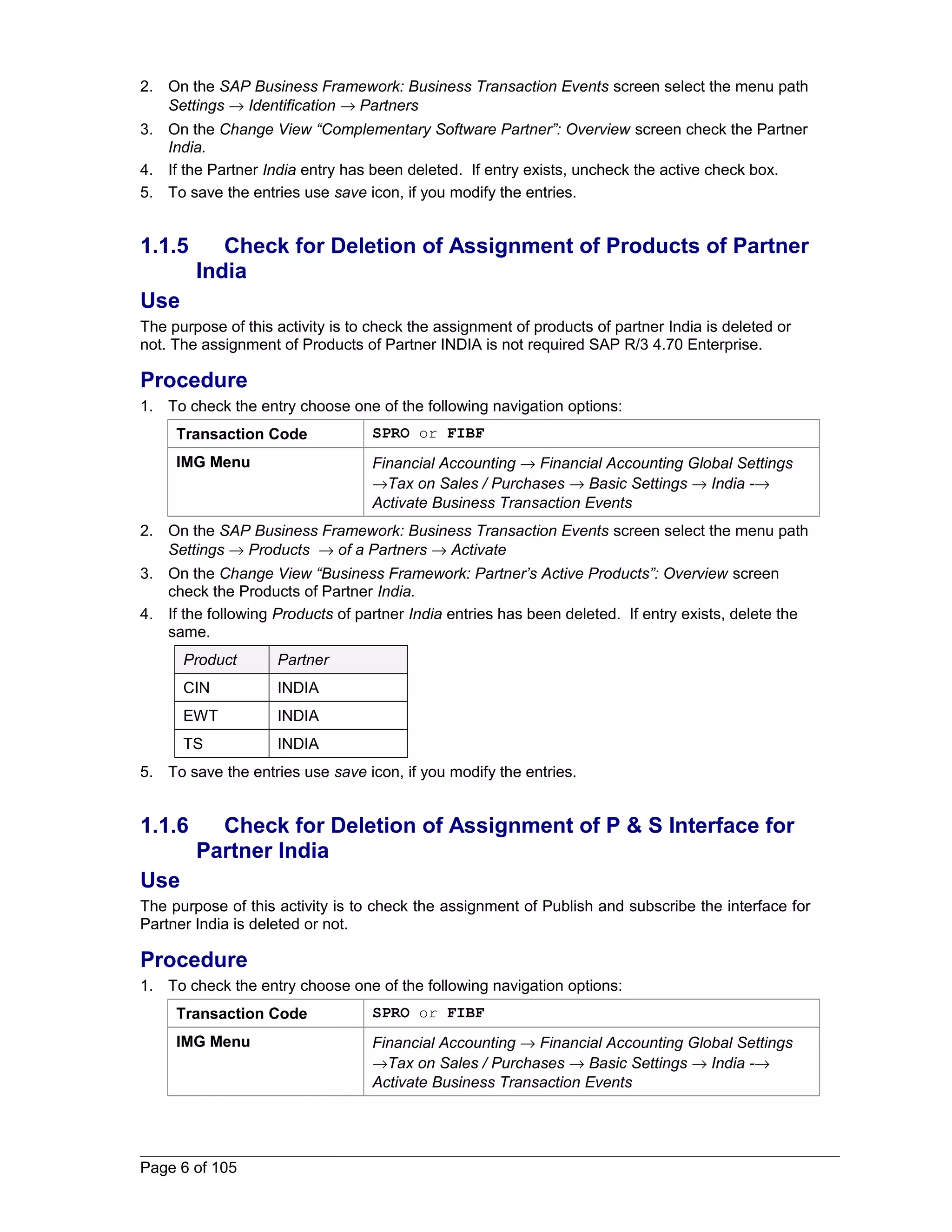 2. On the SAP Business Framework: Business Transaction Events screen select the menu path 
Settings ® Identification ® Partners 
3. On the Change View “Complementary Software Partner”: Overview screen check the Partner 
India. 
4. If the Partner India entry has been deleted. If entry exists, uncheck the active check box. 
5. To save the entries use save icon, if you modify the entries. 
1.1.5 Check for Deletion of Assignment of Products of Partner 
India 
Use 
The purpose of this activity is to check the assignment of products of partner India is deleted or 
not. The assignment of Products of Partner INDIA is not required SAP R/3 4.70 Enterprise. 
Procedure 
1. To check the entry choose one of the following navigation options: 
Transaction Code SPRO or FIBF 
IMG Menu Financial Accounting ® Financial Accounting Global Settings 
®Tax on Sales / Purchases ® Basic Settings ® India -® 
Activate Business Transaction Events 
2. On the SAP Business Framework: Business Transaction Events screen select the menu path 
Settings ® Products ® of a Partners ® Activate 
3. On the Change View “Business Framework: Partner’s Active Products”: Overview screen 
check the Products of Partner India. 
4. If the following Products of partner India entries has been deleted. If entry exists, delete the 
same. 
Product Partner 
CIN INDIA 
EWT INDIA 
TS INDIA 
5. To save the entries use save icon, if you modify the entries. 
1.1.6 Check for Deletion of Assignment of P & S Interface for 
Partner India 
Use 
The purpose of this activity is to check the assignment of Publish and subscribe the interface for 
Partner India is deleted or not. 
Procedure 
1. To check the entry choose one of the following navigation options: 
Transaction Code SPRO or FIBF 
IMG Menu Financial Accounting ® Financial Accounting Global Settings 
®Tax on Sales / Purchases ® Basic Settings ® India -® 
Activate Business Transaction Events 
Page 6 of 105 
 