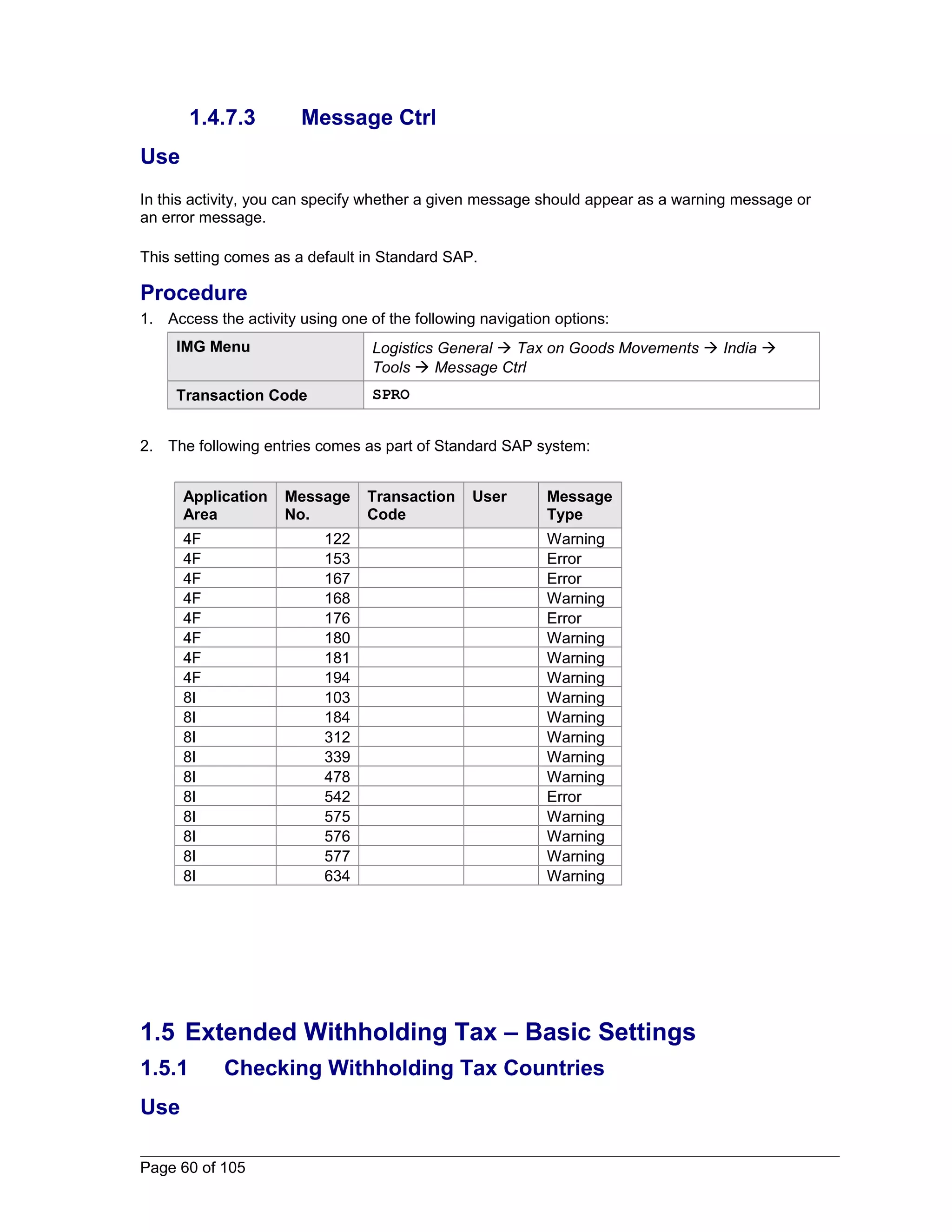 1.4.7.3 Message Ctrl 
Use 
In this activity, you can specify whether a given message should appear as a warning message or 
an error message. 
This setting comes as a default in Standard SAP. 
Procedure 
1. Access the activity using one of the following navigation options: 
IMG Menu Logistics General  Tax on Goods Movements  India  
Tools  Message Ctrl 
Transaction Code SPRO 
2. The following entries comes as part of Standard SAP system: 
Application 
Area 
Message 
No. 
Transaction 
Code 
User Message 
Type 
4F 122 Warning 
4F 153 Error 
4F 167 Error 
4F 168 Warning 
4F 176 Error 
4F 180 Warning 
4F 181 Warning 
4F 194 Warning 
8I 103 Warning 
8I 184 Warning 
8I 312 Warning 
8I 339 Warning 
8I 478 Warning 
8I 542 Error 
8I 575 Warning 
8I 576 Warning 
8I 577 Warning 
8I 634 Warning 
1.5 Extended Withholding Tax – Basic Settings 
1.5.1 Checking Withholding Tax Countries 
Use 
Page 60 of 105 
 