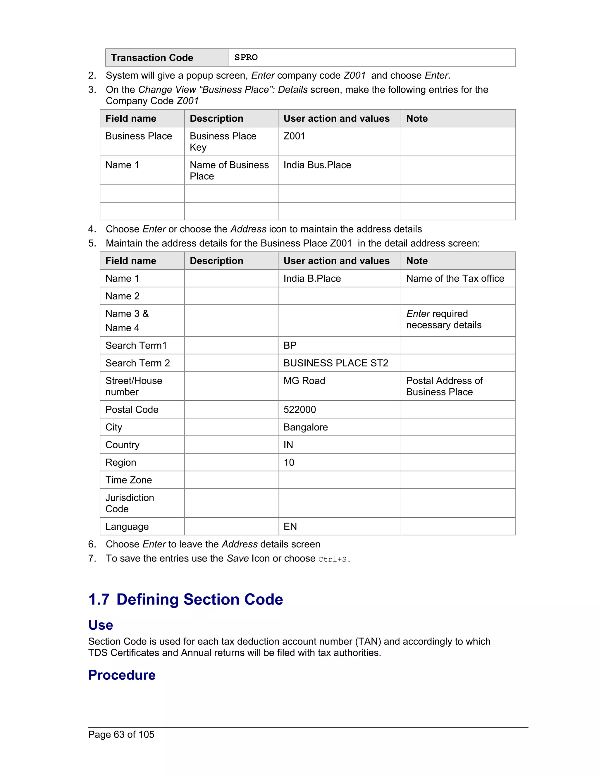 Transaction Code SPRO 
2. System will give a popup screen, Enter company code Z001 and choose Enter. 
3. On the Change View “Business Place”: Details screen, make the following entries for the 
Company Code Z001 
Field name Description User action and values Note 
Business Place Business Place 
Key 
Z001 
Name 1 Name of Business 
Place 
India Bus.Place 
4. Choose Enter or choose the Address icon to maintain the address details 
5. Maintain the address details for the Business Place Z001 in the detail address screen: 
Field name Description User action and values Note 
Name 1 India B.Place Name of the Tax office 
Name 2 
Name 3 & 
Enter required 
Name 4 
necessary details 
Search Term1 BP 
Search Term 2 BUSINESS PLACE ST2 
Street/House 
number 
MG Road Postal Address of 
Business Place 
Postal Code 522000 
City Bangalore 
Country IN 
Region 10 
Time Zone 
Jurisdiction 
Code 
Language EN 
6. Choose Enter to leave the Address details screen 
7. To save the entries use the Save Icon or choose Ctrl+S. 
1.7 Defining Section Code 
Use 
Section Code is used for each tax deduction account number (TAN) and accordingly to which 
TDS Certificates and Annual returns will be filed with tax authorities. 
Procedure 
Page 63 of 105 
 