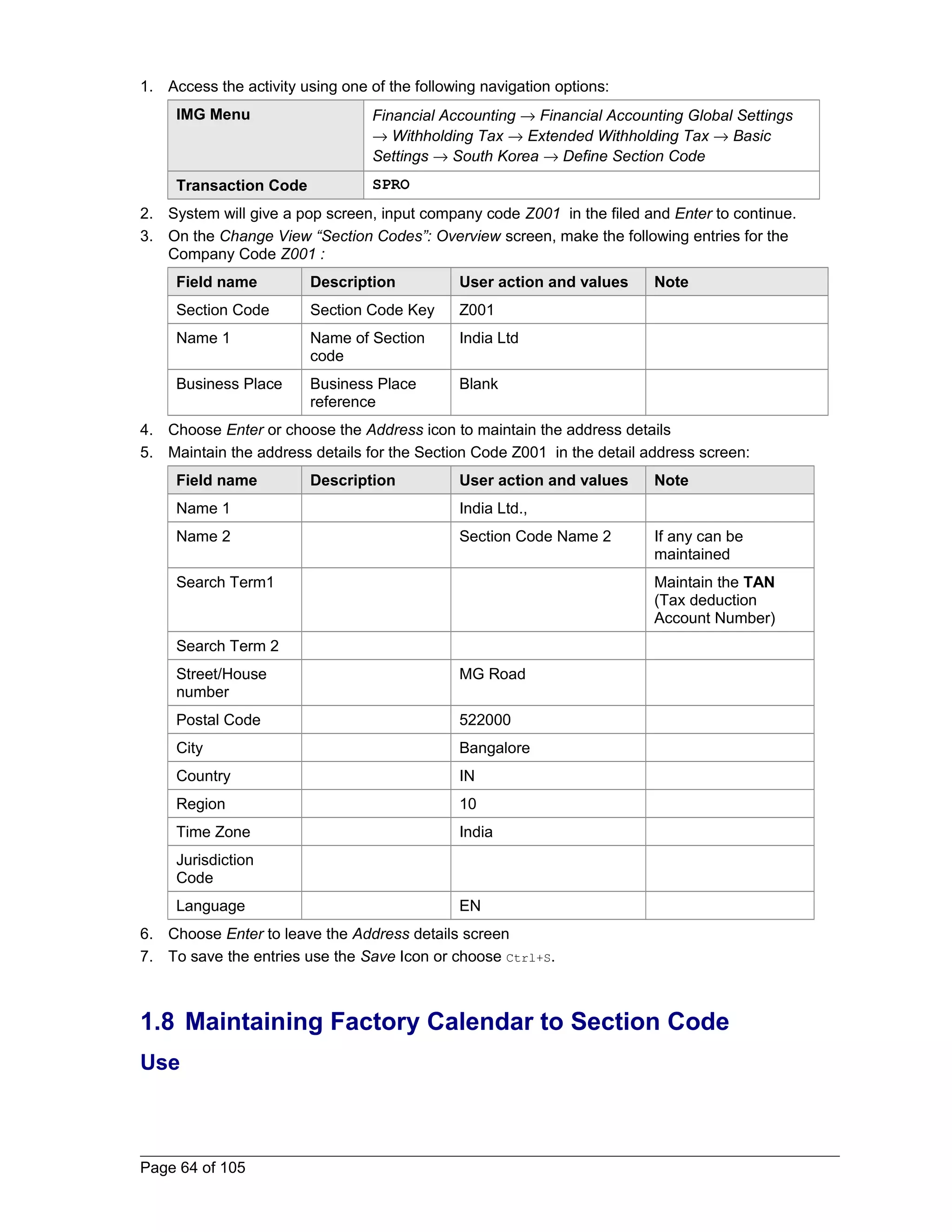 1. Access the activity using one of the following navigation options: 
IMG Menu Financial Accounting ® Financial Accounting Global Settings 
® Withholding Tax ® Extended Withholding Tax ® Basic 
Settings ® South Korea ® Define Section Code 
Transaction Code SPRO 
2. System will give a pop screen, input company code Z001 in the filed and Enter to continue. 
3. On the Change View “Section Codes”: Overview screen, make the following entries for the 
Company Code Z001 : 
Field name Description User action and values Note 
Section Code Section Code Key Z001 
Name 1 Name of Section 
code 
India Ltd 
Business Place Business Place 
reference 
Blank 
4. Choose Enter or choose the Address icon to maintain the address details 
5. Maintain the address details for the Section Code Z001 in the detail address screen: 
Field name Description User action and values Note 
Name 1 India Ltd., 
Name 2 Section Code Name 2 If any can be 
maintained 
Search Term1 Maintain the TAN 
(Tax deduction 
Account Number) 
Search Term 2 
Street/House 
number 
MG Road 
Postal Code 522000 
City Bangalore 
Country IN 
Region 10 
Time Zone India 
Jurisdiction 
Code 
Language EN 
6. Choose Enter to leave the Address details screen 
7. To save the entries use the Save Icon or choose Ctrl+S. 
1.8 Maintaining Factory Calendar to Section Code 
Use 
Page 64 of 105 
 