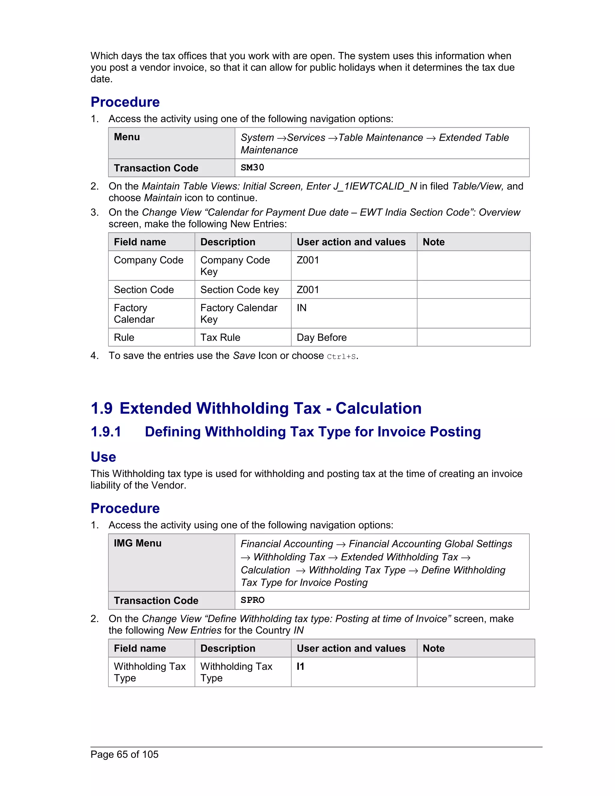 Which days the tax offices that you work with are open. The system uses this information when 
you post a vendor invoice, so that it can allow for public holidays when it determines the tax due 
date. 
Procedure 
1. Access the activity using one of the following navigation options: 
Menu System ®Services ®Table Maintenance ® Extended Table 
Maintenance 
Transaction Code SM30 
2. On the Maintain Table Views: Initial Screen, Enter J_1IEWTCALID_N in filed Table/View, and 
choose Maintain icon to continue. 
3. On the Change View “Calendar for Payment Due date – EWT India Section Code”: Overview 
screen, make the following New Entries: 
Field name Description User action and values Note 
Company Code Company Code 
Key 
Z001 
Section Code Section Code key Z001 
Factory 
Factory Calendar 
IN 
Calendar 
Key 
Rule Tax Rule Day Before 
4. To save the entries use the Save Icon or choose Ctrl+S. 
1.9 Extended Withholding Tax - Calculation 
1.9.1 Defining Withholding Tax Type for Invoice Posting 
Use 
This Withholding tax type is used for withholding and posting tax at the time of creating an invoice 
liability of the Vendor. 
Procedure 
1. Access the activity using one of the following navigation options: 
IMG Menu Financial Accounting ® Financial Accounting Global Settings 
® Withholding Tax ® Extended Withholding Tax ® 
Calculation ® Withholding Tax Type ® Define Withholding 
Tax Type for Invoice Posting 
Transaction Code SPRO 
2. On the Change View “Define Withholding tax type: Posting at time of Invoice” screen, make 
the following New Entries for the Country IN 
Field name Description User action and values Note 
Withholding Tax 
Withholding Tax 
I1 
Type 
Type 
Page 65 of 105 
 