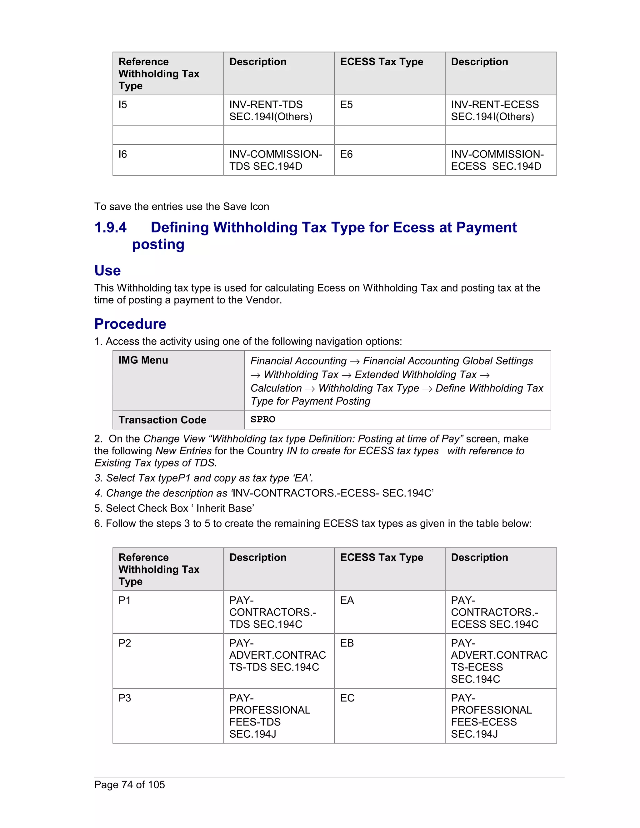 Reference 
Withholding Tax 
Type 
Description ECESS Tax Type Description 
I5 INV-RENT-TDS 
SEC.194I(Others) 
E5 INV-RENT-ECESS 
SEC.194I(Others) 
I6 INV-COMMISSION-TDS 
SEC.194D 
E6 INV-COMMISSION-ECESS 
SEC.194D 
To save the entries use the Save Icon 
1.9.4 Defining Withholding Tax Type for Ecess at Payment 
posting 
Use 
This Withholding tax type is used for calculating Ecess on Withholding Tax and posting tax at the 
time of posting a payment to the Vendor. 
Procedure 
1. Access the activity using one of the following navigation options: 
IMG Menu Financial Accounting ® Financial Accounting Global Settings 
® Withholding Tax ® Extended Withholding Tax ® 
Calculation ® Withholding Tax Type ® Define Withholding Tax 
Type for Payment Posting 
Transaction Code SPRO 
2. On the Change View “Withholding tax type Definition: Posting at time of Pay” screen, make 
the following New Entries for the Country IN to create for ECESS tax types with reference to 
Existing Tax types of TDS. 
3. Select Tax typeP1 and copy as tax type ‘EA’. 
4. Change the description as ‘INV-CONTRACTORS.-ECESS- SEC.194C’ 
5. Select Check Box ‘ Inherit Base’ 
6. Follow the steps 3 to 5 to create the remaining ECESS tax types as given in the table below: 
Reference 
Withholding Tax 
Type 
Description ECESS Tax Type Description 
P1 PAY-CONTRACTORS.- 
TDS SEC.194C 
EA PAY-CONTRACTORS.- 
ECESS SEC.194C 
P2 PAY-ADVERT. 
CONTRAC 
TS-TDS SEC.194C 
EB PAY-ADVERT. 
CONTRAC 
TS-ECESS 
SEC.194C 
P3 PAY-PROFESSIONAL 
FEES-TDS 
SEC.194J 
EC PAY-PROFESSIONAL 
FEES-ECESS 
SEC.194J 
Page 74 of 105 
 