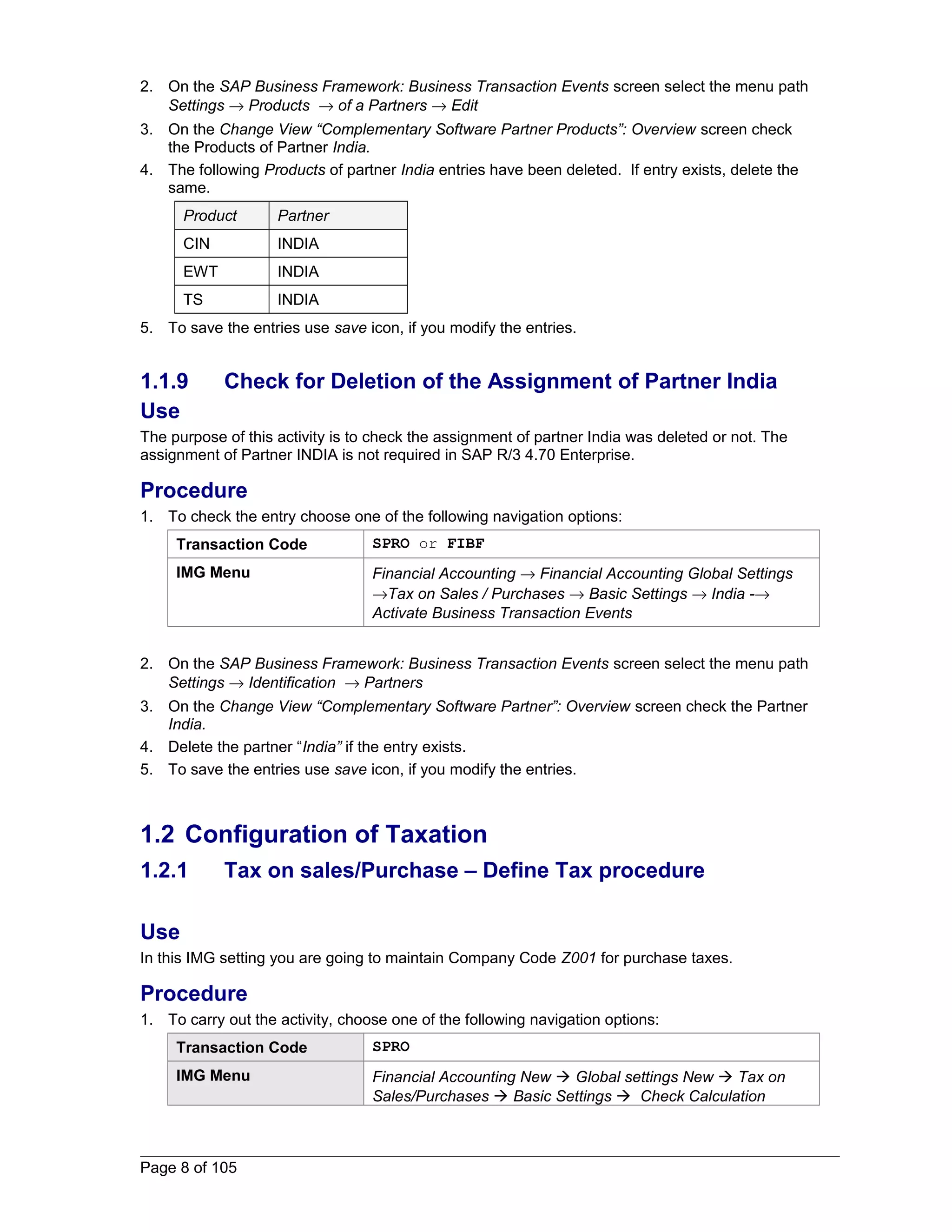 2. On the SAP Business Framework: Business Transaction Events screen select the menu path 
Settings ® Products ® of a Partners ® Edit 
3. On the Change View “Complementary Software Partner Products”: Overview screen check 
the Products of Partner India. 
4. The following Products of partner India entries have been deleted. If entry exists, delete the 
same. 
Product Partner 
CIN INDIA 
EWT INDIA 
TS INDIA 
5. To save the entries use save icon, if you modify the entries. 
1.1.9 Check for Deletion of the Assignment of Partner India 
Use 
The purpose of this activity is to check the assignment of partner India was deleted or not. The 
assignment of Partner INDIA is not required in SAP R/3 4.70 Enterprise. 
Procedure 
1. To check the entry choose one of the following navigation options: 
Transaction Code SPRO or FIBF 
IMG Menu Financial Accounting ® Financial Accounting Global Settings 
®Tax on Sales / Purchases ® Basic Settings ® India -® 
Activate Business Transaction Events 
2. On the SAP Business Framework: Business Transaction Events screen select the menu path 
Settings ® Identification ® Partners 
3. On the Change View “Complementary Software Partner”: Overview screen check the Partner 
India. 
4. Delete the partner “India” if the entry exists. 
5. To save the entries use save icon, if you modify the entries. 
1.2 Configuration of Taxation 
1.2.1 Tax on sales/Purchase – Define Tax procedure 
Use 
In this IMG setting you are going to maintain Company Code Z001 for purchase taxes. 
Procedure 
1. To carry out the activity, choose one of the following navigation options: 
Transaction Code SPRO 
IMG Menu Financial Accounting New  Global settings New  Tax on 
Sales/Purchases  Basic Settings  Check Calculation 
Page 8 of 105 
 