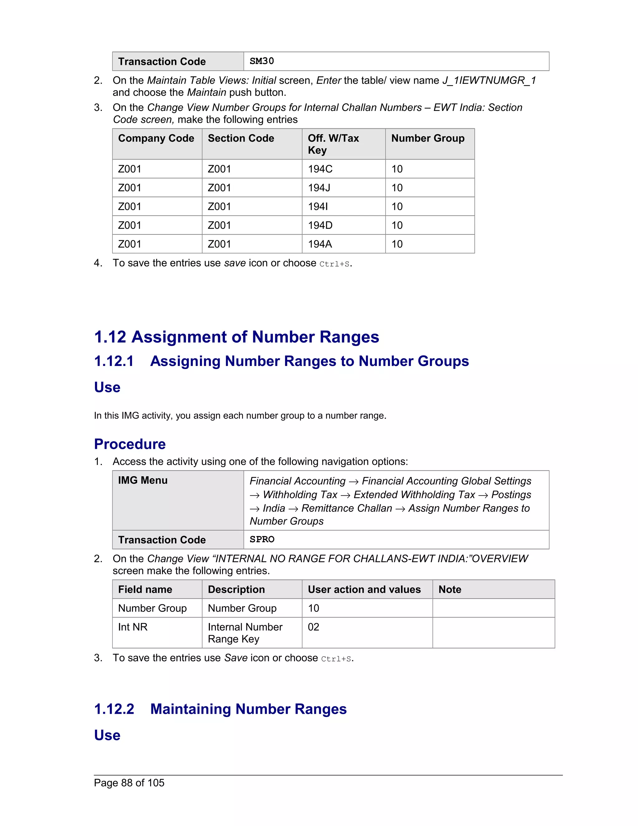 Transaction Code SM30 
2. On the Maintain Table Views: Initial screen, Enter the table/ view name J_1IEWTNUMGR_1 
and choose the Maintain push button. 
3. On the Change View Number Groups for Internal Challan Numbers – EWT India: Section 
Code screen, make the following entries 
Company Code Section Code Off. W/Tax 
Key 
Number Group 
Z001 Z001 194C 10 
Z001 Z001 194J 10 
Z001 Z001 194I 10 
Z001 Z001 194D 10 
Z001 Z001 194A 10 
4. To save the entries use save icon or choose Ctrl+S. 
1.12 Assignment of Number Ranges 
1.12.1 Assigning Number Ranges to Number Groups 
Use 
In this IMG activity, you assign each number group to a number range. 
Procedure 
1. Access the activity using one of the following navigation options: 
IMG Menu Financial Accounting ® Financial Accounting Global Settings 
® Withholding Tax ® Extended Withholding Tax ® Postings 
® India ® Remittance Challan ® Assign Number Ranges to 
Number Groups 
Transaction Code SPRO 
2. On the Change View “INTERNAL NO RANGE FOR CHALLANS-EWT INDIA:”OVERVIEW 
screen make the following entries. 
Field name Description User action and values Note 
Number Group Number Group 10 
Int NR Internal Number 
Range Key 
02 
3. To save the entries use Save icon or choose Ctrl+S. 
1.12.2 Maintaining Number Ranges 
Use 
Page 88 of 105 
 