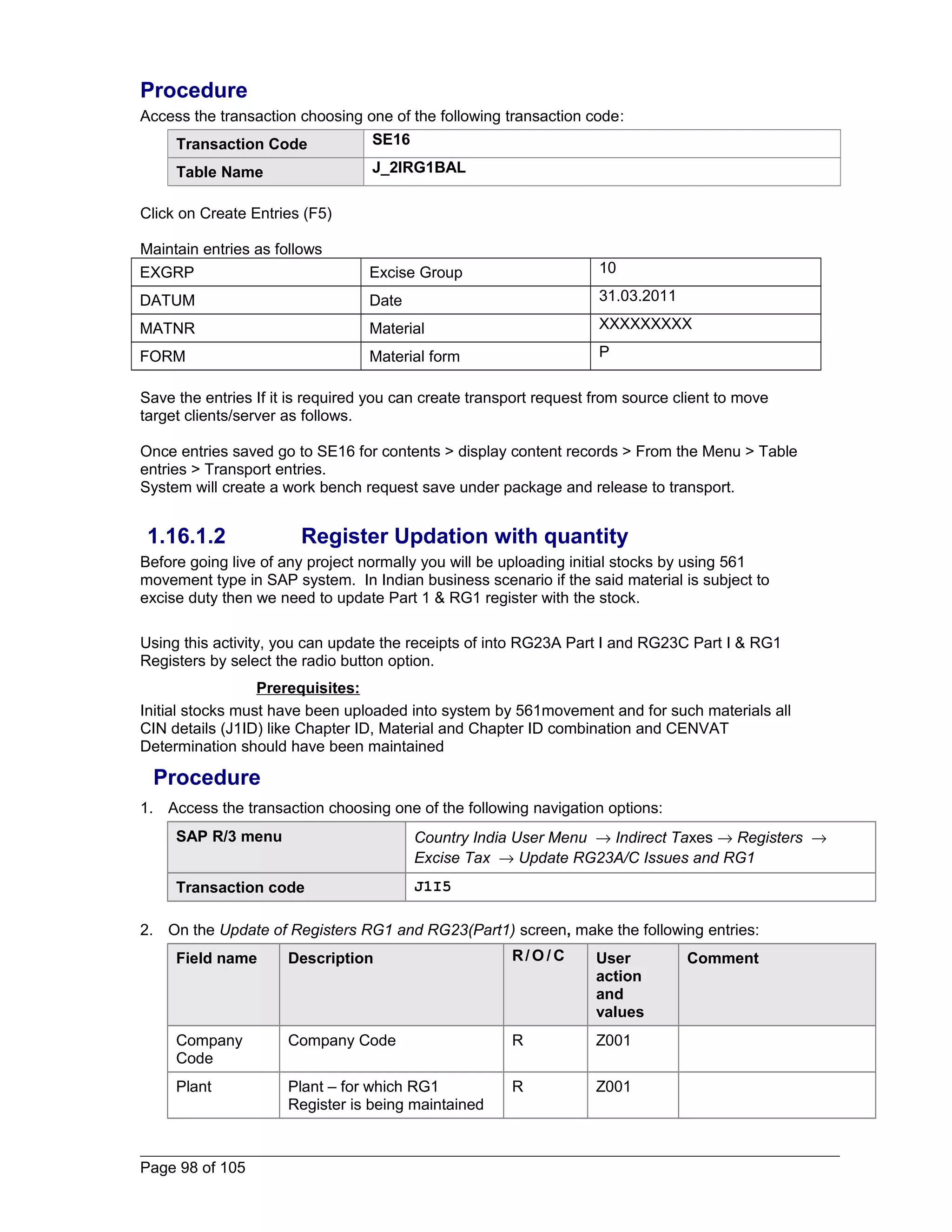 Procedure 
Access the transaction choosing one of the following transaction code: 
Transaction Code SE16 
Table Name J_2IRG1BAL 
Click on Create Entries (F5) 
Maintain entries as follows 
EXGRP Excise Group 10 
DATUM Date 31.03.2011 
MATNR Material XXXXXXXXX 
FORM Material form P 
Save the entries If it is required you can create transport request from source client to move 
target clients/server as follows. 
Once entries saved go to SE16 for contents > display content records > From the Menu > Table 
entries > Transport entries. 
System will create a work bench request save under package and release to transport. 
1.16.1.2 Register Updation with quantity 
Before going live of any project normally you will be uploading initial stocks by using 561 
movement type in SAP system. In Indian business scenario if the said material is subject to 
excise duty then we need to update Part 1 & RG1 register with the stock. 
Using this activity, you can update the receipts of into RG23A Part I and RG23C Part I & RG1 
Registers by select the radio button option. 
Prerequisites: 
Initial stocks must have been uploaded into system by 561movement and for such materials all 
CIN details (J1ID) like Chapter ID, Material and Chapter ID combination and CENVAT 
Determination should have been maintained 
Procedure 
1. Access the transaction choosing one of the following navigation options: 
SAP R/3 menu Country India User Menu ® Indirect Taxes ® Registers ® 
Excise Tax ® Update RG23A/C Issues and RG1 
Transaction code J1I5 
2. On the Update of Registers RG1 and RG23(Part1) screen, make the following entries: 
Field name Description R/O/C User 
action 
and 
values 
Comment 
Company 
Code 
Company Code R Z001 
Plant Plant – for which RG1 
Register is being maintained 
R Z001 
Page 98 of 105 
 