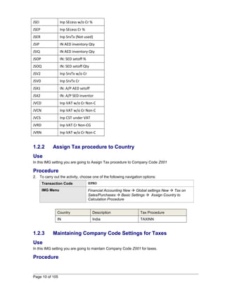 JSEI Inp SEcess w/o Cr % 
JSEP Inp SEcess Cr % 
JSER Inp SrvTx (Not used) 
JSIP IN AED inventory Qty 
JSIQ IN AED inventory Qty 
JSOP IN: SED setoff % 
JSOQ IN: SED setoff Qty 
JSV2 Inp SrvTx w/o Cr 
JSVD Inp SrvTx Cr 
JSX1 IN: A/P AED setoff 
JSX2 IN: A/P SED inventor 
JVCD Inp VAT w/o Cr Non-C 
JVCN Inp VAT w/o Cr Non-C 
JVCS Inp CST under VAT 
JVRD Inp VAT Cr Non-CG 
JVRN Inp VAT w/o Cr Non-C 
1.2.2 Assign Tax procedure to Country 
Use 
In this IMG setting you are going to Assign Tax procedure to Company Code Z001 
Procedure 
2. To carry out the activity, choose one of the following navigation options: 
Transaction Code SPRO 
IMG Menu Financial Accounting New  Global settings New  Tax on 
Sales/Purchases  Basic Settings  Assign Country to 
Calculation Procedure 
Country Description Tax Procedure 
IN India TAXINN 
1.2.3 Maintaining Company Code Settings for Taxes 
Use 
In this IMG setting you are going to maintain Company Code Z001 for taxes. 
Procedure 
Page 10 of 105 
 