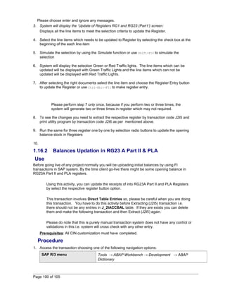 Please choose enter and ignore any messages. 
3. System will display the ‘Update of Registers RG1 and RG23 (Part1’) screen: 
Displays all the line items to meet the selection criteria to update the Register. 
4. Select the line items which needs to be updated to Register by selecting the check box at the 
beginning of the each line item 
5. Simulate the selection by using the Simulate function or use Shift+F10 to simulate the 
selection 
6. System will display the selection Green or Red Traffic lights. The line items which can be 
updated will be displayed with Green Traffic Lights and the line items which can not be 
updated will be displayed with Red Traffic Lights. 
7. After selecting the right documents select the line item and choose the Register Entry button 
to update the Register or use Ctrl+Shit+F11 to make register entry. 
Please perform step 7 only once, because if you perform two or three times, the 
system will generate two or three times in register which may not required. 
8. To see the changes you need to extract the respective register by transaction code J2I5 and 
print utility program by transaction code J2I6 as per mentioned above. 
9. Run the same for three register one by one by selection radio buttons to update the opening 
balance stock in Registers 
10. 
1.16.2 Balances Updation in RG23 A Part II & PLA 
Use 
Before going live of any project normally you will be uploading initial balances by using FI 
transactions in SAP system. By the time client go-live there might be some opening balance in 
RG23A Part II and PLA registers. 
Using this activity, you can update the receipts of into RG23A Part II and PLA Registers 
by select the respective register button option. 
This transaction involves Direct Table Entries so, please be careful when you are doing 
this transaction. You have to do this activity before Extracting (J2I5) transaction i.e. 
there should not be any entries in J_2IACCBAL table. If they are exists you can delete 
them and make the following transaction and then Extract (J2I5) again. 
Please do note that this is purely manual transaction system does not have any control or 
validations in this i.e. system will cross check with any other entry. 
Prerequisites: All CIN customization must have completed. 
Procedure 
1. Access the transaction choosing one of the following navigation options: 
SAP R/3 menu Tools ® ABAP Workbench ® Development ® ABAP 
Dictionary 
Page 100 of 105 
 