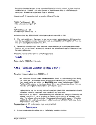 Please do remember that this is only a direct table entry of opening balance, system does not 
check the actual FI entries. You need to make an appropriate FI entry to suitable to above 
transaction. An example is give below for your reference: 
You can use F-02 transaction code to pass the following FI entry: 
RG23A Part II Account DR 
Initial balances clearing a/c CR 
Or 
PLA BED Account DR 
Initial balances clearing a/c CR 
You can choose any appropriate accounting entry which is suitable to client. 
6. After making table entry if you want to see you can extract register by using J2I5 transaction 
code But you need to remember the extraction date should be 01.04.2011 to 31.04.2011 as you 
have given closing balance as on 31.03.2011. 
7. Extraction is possible only if there are some transactions (actual incoming excise invoices). 
That is to say you can extract register only after your first actual CIN transaction in system (other 
than opening balance). 
The same process can be followed for PLA register also. 
Result 
Table entry for RG23A Part II is made. 
1.16.3 Balances Updation in RG23 C Part II 
Use 
To upload the opening balance in RG23C Part II. 
This transaction involves Direct Table Entries so, please be careful when you are doing 
this transaction. You have to do this activity before Extracting (J2I5) transaction i.e. 
there should not be any entries in J_2IACCBAL table, except the balances of RG23A 
Part II and PLA balance as mentioned above. If they are exists you can delete them and 
make the following transaction and then Extract (J2I5) again. 
Please do note that this is purely manual transaction system does not have any control or 
validations in this i.e. system will cross check with any other entry. 
The RG23C is for CENVAT credit on capital goods. Hence in this step you upload only the 
balance in the RG23C Part II. The RG23C balance on hold will not be uploaded in the 
table. The balance will remain in the FI books as a balance in a GL account. When this 
credit for the ‘On hold’ balance is due, it will be transferred to RG23C Part II using Excise 
JV (transaction code J1IH). 
Prerequisites: All CIN customization must have completed. 
Procedure 
1. Access the transaction choosing one of the following navigation options: 
Page 102 of 105 
 