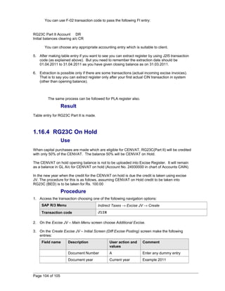 You can use F-02 transaction code to pass the following FI entry: 
RG23C Part II Account DR 
Initial balances clearing a/c CR 
You can choose any appropriate accounting entry which is suitable to client. 
5. After making table entry if you want to see you can extract register by using J2I5 transaction 
code (as explained above). But you need to remember the extraction date should be 
01.04.2011 to 31.04.2011 as you have given closing balance as on 31.03.2011. 
6. Extraction is possible only if there are some transactions (actual incoming excise invoices). 
That is to say you can extract register only after your first actual CIN transaction in system 
(other than opening balance). 
The same process can be followed for PLA register also. 
Result 
Table entry for RG23C Part II is made. 
1.16.4 RG23C On Hold 
Use 
When capital purchases are made which are eligible for CENVAT, RG23C(Part II) will be credited 
with only 50% of the CENVAT. The balance 50% will be CENVAT on Hold. 
The CENVAT on hold opening balance is not to be uploaded into Excise Register. It will remain 
as a balance in GL A/c for CENVAT on hold (Account No. 24930000 in chart of Accounts CAIN). 
In the new year when the credit for the CENVAT on hold is due the credit is taken using excise 
JV. The procedure for this is as follows, assuming CENVAT on Hold credit to be taken into 
RG23C (BED) is to be taken for Rs. 100.00 
Procedure 
1. Access the transaction choosing one of the following navigation options: 
SAP R/3 Menu Indirect Taxes ® Excise JV ® Create 
Transaction code J1IH 
2. On the Excise JV – Main Menu screen choose Additional Excise. 
3. On the Create Excise JV – Initial Screen (Diff Excise Posting) screen make the following 
entries: 
Field name Description User action and 
values 
Comment 
Document Number A Enter any dummy entry 
Document year Current year Example 2011 
Page 104 of 105 
 