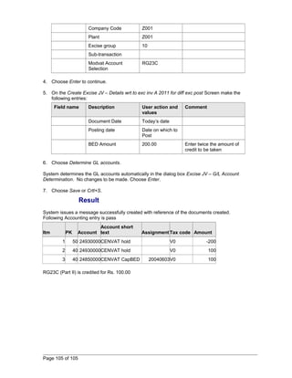 Company Code Z001 
Plant Z001 
Excise group 10 
Sub-transaction 
Modvat Account 
Selection 
RG23C 
4. Choose Enter to continue. 
5. On the Create Excise JV – Details wrt to exc inv A 2011 for diff exc post Screen make the 
following entries: 
Field name Description User action and 
values 
Comment 
Document Date Today’s date 
Posting date Date on which to 
Post 
BED Amount 200.00 Enter twice the amount of 
credit to be taken 
6. Choose Determine GL accounts. 
System determines the GL accounts automatically in the dialog box Excise JV – G/L Account 
Determination. No changes to be made. Choose Enter. 
7. Choose Save or Crtl+S. 
Result 
System issues a message successfully created with reference of the documents created. 
Following Accounting entry is pass 
Itm PK Account 
Account short 
text Assignment Tax code Amount 
1 50 24930000CENVAT hold V0 -200 
2 40 24930000CENVAT hold V0 100 
3 40 24850000CENVAT CapBED 20040603V0 100 
RG23C (Part II) is credited for Rs. 100.00 
Page 105 of 105 
