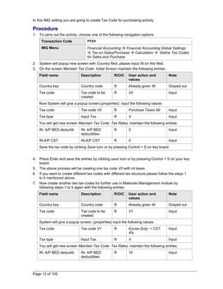 In this IMG setting you are going to create Tax Code for purchasing activity. 
Procedure 
1. To carry out the activity, choose one of the following navigation options: 
Transaction Code FTXP 
IMG Menu Financial Accounting  Financial Accounting Global Settings 
 Tax on Sales/Purchase  Calculation  Define Tax Codes 
for Sales and Purchase 
2. System will popup new screen with Country filed, please input IN on this filed. 
3. On the screen Maintain Tax Code: Initial Screen maintain the following entries: 
Field name Description R/O/C User action and 
values 
Note 
Country key Country code R Already given IN Grayed out 
Tax code Tax code to be 
created 
R V0 Input 
Now System will give a popup screen,(properties) input the following values 
Tax code Tax code V0 R Purchase Taxes Nil Input 
Tax type Input Tax R V Input 
You will get new screen Maintain Tax Code: Tax Rates, maintain the following entries: 
IN: A/P BED deductib IN: A/P BED 
deductibles 
R 0 Input 
IN:A/P CST IN:A/P CST R 0 Input 
Save the tax code by clicking Save icon or by pressing Control + S on key board. 
4. Press Enter and save the entries by clicking save icon or by pressing Control + S on your key 
board. 
5. The above process will be creating one tax code V0 with nil taxes. 
6. If you want to create different tax codes with different tax structure please follow the steps 1 
to 5 mentioned above. 
7. Now create another two tax codes for further use in Materials Management module by 
following steps 1 to 5 again with the following entries: 
Field name Description R/O/C User action and 
values 
Note 
Country key Country code R Already given IN Grayed out 
Tax code Tax code to be 
created 
R V1 Input 
System will give a popup screen, (properties) input the following values 
Tax code Tax code V1 R Excise Duty + CST 
4% 
Input 
Tax type Input Tax R V Input 
You will get new screen Maintain Tax Code: Tax Rates, maintain the following entries: 
IN: A/P BED deductib IN: A/P BED 
deductibles 
R 16 Input 
Page 12 of 105 
 