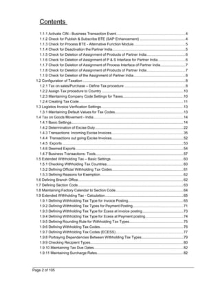 Contents 
1.1.1 Activate CIN - Business Transaction Event....................................................................4 
1.1.2 Check for Publish & Subscribe BTE (SAP Enhancement) .............................................4 
1.1.3 Check for Process BTE - Alternative Function Module...................................................5 
1.1.4 Check for Deactivation the Partner India........................................................................5 
1.1.5 Check for Deletion of Assignment of Products of Partner India......................................6 
1.1.6 Check for Deletion of Assignment of P & S Interface for Partner India...........................6 
1.1.7 Check for Deletion of Assignment of Process Interface of Partner India.........................7 
1.1.8 Check for Deletion of Assignment of Products of Partner India......................................7 
1.1.9 Check for Deletion of the Assignment of Partner India...................................................8 
1.2 Configuration of Taxation .....................................................................................................8 
1.2.1 Tax on sales/Purchase – Define Tax procedure ............................................................8 
1.2.2 Assign Tax procedure to Country .................................................................................10 
1.2.3 Maintaining Company Code Settings for Taxes............................................................10 
1.2.4 Creating Tax Code........................................................................................................11 
1.3 Logistics Invoice Verification Settings..................................................................................13 
1.3.1 Maintaining Default Values for Tax Codes....................................................................13 
1.4 Tax on Goods Movement - India.........................................................................................14 
1.4.1 Basic Settings...............................................................................................................14 
1.4.2 Determination of Excise Duty........................................................................................22 
1.4.3 Transactions: Incoming Excise Invoices.......................................................................35 
1.4.4 Transactions out going Excise Invoices.......................................................................52 
1.4.5 Exports ........................................................................................................................53 
1.4.6 Deemed Exports ..........................................................................................................54 
1.4.7 Business Transactions: Tools.......................................................................................57 
1.5 Extended Withholding Tax – Basic Settings........................................................................60 
1.5.1 Checking Withholding Tax Countries............................................................................60 
1.5.2 Defining Official Withholding Tax Codes.......................................................................61 
1.5.3 Defining Reasons for Exemption...................................................................................62 
1.6 Defining Branch Office.........................................................................................................62 
1.7 Defining Section Code.........................................................................................................63 
1.8 Maintaining Factory Calendar to Section Code...................................................................64 
1.9 Extended Withholding Tax - Calculation..............................................................................65 
1.9.1 Defining Withholding Tax Type for Invoice Posting.......................................................65 
1.9.2 Defining Withholding Tax Types for Payment Posting..................................................71 
1.9.3 Defining Withholding Tax Type for Ecess at invoice posting.........................................73 
1.9.4 Defining Withholding Tax Type for Ecess at Payment posting......................................74 
1.9.5 Defining Rounding Rule for Withholding Tax Types......................................................75 
1.9.6 Defining Withholding Tax Codes...................................................................................76 
1.9.7 Defining Withholding Tax Codes (ECESS)...................................................................77 
1.9.8 Portraying Dependencies Between Withholding Tax Types.........................................79 
1.9.9 Checking Recipient Types............................................................................................80 
1.9.10 Maintaining Tax Due Dates.........................................................................................82 
1.9.11 Maintaining Surcharge Rates......................................................................................82 
Page 2 of 105 
 