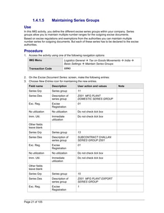 1.4.1.5 Maintaining Series Groups 
Use 
In this IMG activity, you define the different excise series groups within your company. Series 
groups allow you to maintain multiple number ranges for the outgoing excise documents. 
Based on excise regulations and exemptions from the authorities you can maintain multiple 
number series for outgoing documents. But each of these series has to be declared to the excise 
authorities. 
Procedure 
1. Access the activity using one of the following navigation options: 
IMG Menu Logistics General  Tax on Goods Movements  India  
Basic Settings  Maintain Series Groups 
Transaction Code SPRO 
2. On the Excise Document Series: screen, make the following entries: 
3. Choose New Entries icon for maintaining the new entries. 
Field name Description User action and values Note 
Series Grp Series group 11 
Series Des Description of 
series group 
Z001 MFG PLANT 
DOMESTIC SERIES GROUP 
Exc. Reg. Excise 
Registration 
01 
No utilization No utilization Do not check tick box 
Imm. Util. Immediate 
utilization 
Do not check tick box 
Other fields 
leave blank 
Series Grp Series group 13 
Series Des Description of 
series group 
SUBCONTRACT CHALLAN 
SERIES GROUP Z001 
Exc. Reg. Excise 
Registration 
01 
No utilization No utilization Do not check tick box 
Imm. Util. Immediate 
utilization 
Do not check tick box 
Other fields 
leave blank 
Series Grp Series group 15 
Series Des Description of 
series group 
Z001 MFG PLANT EXPORT 
SERIES GROUP 
Exc. Reg. Excise 
Registration 
1 
Page 21 of 105 
 