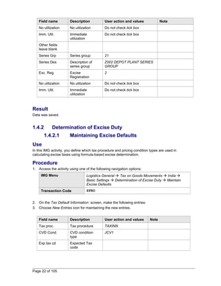 Field name Description User action and values Note 
No utilization No utilization Do not check tick box 
Imm. Util. Immediate 
utilization 
Do not check tick box 
Other fields 
leave blank 
Series Grp Series group 21 
Series Des Description of 
series group 
Z002 DEPOT PLANT SERIES 
GROUP 
Exc. Reg. Excise 
Registration 
2 
No utilization No utilization Do not check tick box 
Imm. Util. Immediate 
utilization 
Do not check tick box 
Result 
Data was saved. 
1.4.2 Determination of Excise Duty 
1.4.2.1 Maintaining Excise Defaults 
Use 
In this IMG activity, you define which tax procedure and pricing condition types are used in 
calculating excise taxes using formula-based excise determination. 
Procedure 
1. Access the activity using one of the following navigation options: 
IMG Menu Logistics General  Tax on Goods Movements  India  
Basic Settings  Determination of Excise Duty  Maintain 
Excise Defaults 
Transaction Code SPRO 
2. On the Tax Default Information: screen, make the following entries: 
3. Choose New Entries icon for maintaining the new entries. 
Field name Description User action and values Note 
Tax proc. Tax procedure TAXINN 
CVD Cond. CVD condition 
type 
JCV1 
Exp tax cd Expected Tax 
code 
Page 22 of 105 
 