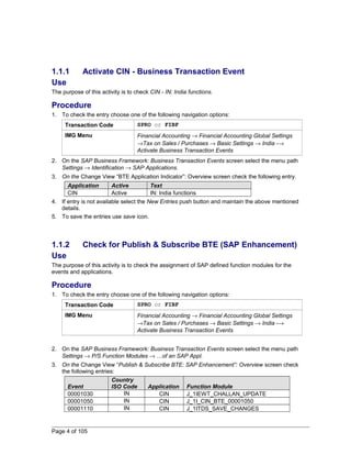 1.1.1 Activate CIN - Business Transaction Event 
Use 
The purpose of this activity is to check CIN - IN: India functions. 
Procedure 
1. To check the entry choose one of the following navigation options: 
Transaction Code SPRO or FIBF 
IMG Menu Financial Accounting ® Financial Accounting Global Settings 
®Tax on Sales / Purchases ® Basic Settings ® India -® 
Activate Business Transaction Events 
2. On the SAP Business Framework: Business Transaction Events screen select the menu path 
Settings ® Identification ® SAP Applications. 
3. On the Change View “BTE Application Indicator”: Overview screen check the following entry. 
Application Active Text 
CIN Active IN: India functions 
4. If entry is not available select the New Entries push button and maintain the above mentioned 
details. 
5. To save the entries use save icon. 
1.1.2 Check for Publish & Subscribe BTE (SAP Enhancement) 
Use 
The purpose of this activity is to check the assignment of SAP defined function modules for the 
events and applications. 
Procedure 
1. To check the entry choose one of the following navigation options: 
Transaction Code SPRO or FIBF 
IMG Menu Financial Accounting ® Financial Accounting Global Settings 
®Tax on Sales / Purchases ® Basic Settings ® India -® 
Activate Business Transaction Events 
2. On the SAP Business Framework: Business Transaction Events screen select the menu path 
Settings ® P/S Function Modules ® …of an SAP Appl. 
3. On the Change View “Publish & Subscribe BTE: SAP Enhancement”: Overview screen check 
the following entries: 
Event 
Country 
ISO Code Application Function Module 
00001030 IN CIN J_1IEWT_CHALLAN_UPDATE 
00001050 IN CIN J_1I_CIN_BTE_00001050 
00001110 IN CIN J_1ITDS_SAVE_CHANGES 
Page 4 of 105 
 