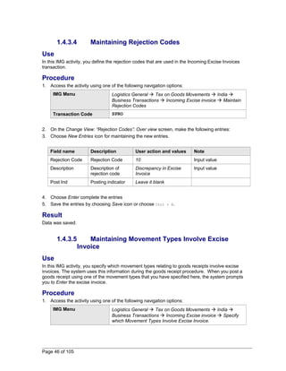 1.4.3.4 Maintaining Rejection Codes 
Use 
In this IMG activity, you define the rejection codes that are used in the Incoming Excise Invoices 
transaction. 
Procedure 
1. Access the activity using one of the following navigation options: 
IMG Menu Logistics General  Tax on Goods Movements  India  
Business Transactions  Incoming Excise invoice  Maintain 
Rejection Codes 
Transaction Code SPRO 
2. On the Change View: “Rejection Codes”: Over view screen, make the following entries: 
3. Choose New Entries icon for maintaining the new entries. 
Field name Description User action and values Note 
Rejection Code Rejection Code 10 Input value 
Description Description of 
rejection code 
Discrepancy in Excise 
Invoice 
Input value 
Post Ind Posting indicator Leave it blank 
4. Choose Enter complete the entries 
5. Save the entries by choosing Save icon or choose Ctrl + S. 
Result 
Data was saved. 
1.4.3.5 Maintaining Movement Types Involve Excise 
Invoice 
Use 
In this IMG activity, you specify which movement types relating to goods receipts involve excise 
invoices. The system uses this information during the goods receipt procedure. When you post a 
goods receipt using one of the movement types that you have specified here, the system prompts 
you to Enter the excise invoice. 
Procedure 
1. Access the activity using one of the following navigation options: 
IMG Menu Logistics General  Tax on Goods Movements  India  
Business Transactions  Incoming Excise invoice  Specify 
which Movement Types Involve Excise Invoice. 
Page 46 of 105 
 