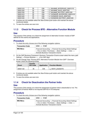 00001310 IN CIN J_1IKUNNR_INTERFACE_00001310 
00001320 IN CIN J_1IKUNNR_SAVE_00001320 
00001330 IN CIN J_1IKUNNR_KEYTEXT_00001330 
00001410 IN CIN J_1IVENDOR_INTERFACE_00001410 
00001420 IN CIN J_1IVENDOR_SAVE_00001420 
00001430 IN CIN J_1IVENDOR_KEYTEXT_00001430 
4. If entries are not available select the New Entries push button and maintain the above 
mentioned details. 
5. To save the entries use save icon. 
1.1.3 Check for Process BTE - Alternative Function Module 
Use 
The purpose of this activity is to check the assignment of alternative function module of SAP 
defined for the events and applications. 
Procedure 
1. To check the entry choose one of the following navigation options: 
Transaction Code SPRO or FIBF 
IMG Menu Financial Accounting ® Financial Accounting Global Settings 
®Tax on Sales / Purchases ® Basic Settings ® India -® 
Activate Business Transaction Events 
2. On the SAP Business Framework: Business Transaction Events screen select the menu path 
Settings ® Process Modules ® …of an SAP Appl. 
3. On the Change View “Process BTE: Alternative Function Module from SAP”: Overview 
screen check the following entries: 
Event 
Country 
ISO Code Application Function Module 
00001120 IN CIN J_1IEWT_DUEDATE 
4. If entries are not available select the New Entries push button and maintain the above 
mentioned details. 
5. To save the entries use save icon. 
1.1.4 Check for Deactivation the Partner India 
Use 
The purpose of this activity is to check the assignment of partner India is deactivated or not. The 
assignment of Partner INDIA is not required SAP R/3 4.70 Enterprise. 
Procedure 
1. To check the entry choose one of the following navigation options: 
Transaction Code SPRO or FIBF 
IMG Menu Financial Accounting ® Financial Accounting Global Settings 
®Tax on Sales / Purchases ® Basic Settings ® India -® 
Activate Business Transaction Events 
Page 5 of 105 
 