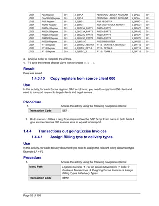 Z001 PLA Register 001 J_2I_PLA PERSONAL LEDGER ACCOUNT J_2IPLA 001 
Z001 PLACONS Register 001 J_2I_PLA PERSONAL LEDGER ACCOUNT J_2IPLA 001 
Z001 RG1 Register 001 J_2I_RG1 RG1 REGISTER J_2IRRG1 001 
Z001 RG1RI Register 001 J_2I_RG1 RG1 DAILY STOCK REPORT J_2IRCG1 001 
Z001 RG23A1 Register 001 J_2IRG23A_PART1 RG23A PART1 J_2IRAP1 001 
Z001 RG23A2 Register 001 J_2IRG23A_PART2 RG23A PART2 J_2IRAP2 001 
Z001 RG23C1 Register 001 J_2IRG23C_PART1 RG23A PART1 J_2IRCP1 001 
Z001 RG23C2 Register 001 J_2IRG23C_PART2 RG23A PART2 J_2IRCP2 001 
Z001 RG23D Register 001 J_2I_RG23D RG23D REGISTER J_2IRG23 001 
Z001 RT12 Register 001 J_2I_RT12_ABSTRA RT12 - MONTHLY ABSTRACT J_2IRT12 001 
Z001 RT12 Register 002 J_2I_RT12_DETLS RT12 - DETAILS J_2IRT12 001 
Z001 RT12 Register 003 J_2I_RT12_3 RT12 - FORM 3 J_2IRT12 001 
3. Choose Enter to complete the entries. 
4. To save the entries choose Save icon or choose Ctrl + S. 
Result 
Data was saved. 
1.4.3.10 Copy registers from source client 000 
Use 
In this activity, for each Excise register SAP script form , you need to copy from 000 client and 
need to transport request to target clients and target servers . 
Procedure 
1. Access the activity using the following navigation options: 
Transaction Code SE71 
2. Go to menu > Utilities > copy from clients> Give the SAP Script Form name in both fields & 
give source client as 000 execute save in request to transport. 
1.4.4 Transactions out going Excise Invoices 
1.4.4.1 Assign Billing type to delivery types 
Use 
In this activity, for each delivery document type need to assign the relevant billing document type 
Example LF > F2 
Procedure 
1. Access the activity using the following navigation options: 
Menu Path Logistics General  Tax on Goods Movements  India  
Business Transactions  Outgoing Excise Invoices Assign 
Billing Types to Delivery Types 
Transaction Code SPRO 
Page 52 of 105 
 