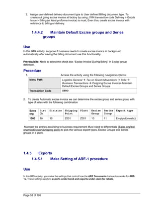 2. Assign user defined delivery document type to User defined Billing document type. To 
create out going excise invoice at factory by using J1IIN transaction code Delivery > Goods 
Issue > Billing (at least proforma invoice) is must, Even thou create excise invoice with 
reference to billing or delivery. 
1.4.4.2 Maintain Default Excise groups and Series 
groups 
Use 
In this IMG activity, suppose if business needs to create excise invoice in background 
automatically after saving the billing document use this functionality. 
Prerequisite: Need to select the check box “Excise Invoice During Billing” in Excise group 
definition. 
Procedure 
1. Access the activity using the following navigation options: 
Menu Path Logistics General  Tax on Goods Movements  India  
Business Transactions  Outgoing Excise Invoices Maintain 
Default Excise Groups and Series Groups 
Transaction Code SPRO 
2. To create Automatic excise invoice we can determine the excise group and series group with 
type of sales with the following combination 
Sales 
org 
Dist 
Ch 
Division Shipping 
Point 
Plant Excise 
Group 
Series 
Group 
Export type 
1000 10 10 Z001 Z001 10 11 Empty(domestic) 
Maintain the entries according to business requirement Must need to differentiate (Sales org/dist 
channel/Division/Shipping point) to pick the various export types, Excise Groups and Series 
groups in a plant. 
1.4.5 Exports 
1.4.5.1 Make Setting of ARE-1 procedure 
Use 
In this IMG activity, you make the settings that control how the ARE Documents transaction works for ARE- 
1s. These settings apply to exports under bond and exports under claim for rebate. 
Page 53 of 105 
 