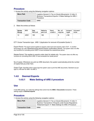 Procedure 
1. Access the activity using the following navigation options: 
Menu Path Logistics General  Tax on Goods Movements  India  
Business Transactions Exports  Make Settings for ARE-1 
Procedure 
Transaction Code SPRO 
2. Make the entries as follows 
Series 
Group 
ETT Exp 
Period 
Rebate 
period 
Fast 
credit 
No of 
copies 
Output 
type 
Intrest 
rate 
12 ARE1 180 180 6 J1IB 
ETT: Excise Transaction type : ARE-1 (Application for removal of Excisable Goods-1) 
Export Period: The export period applies to exports under bond and exports under LOUT . In another 
terminology can call it Rewarehousing period (Export confirmation period). The system does not offer 
any functions for controlling which ARE-1s have exceeded the rewarehouse period. 
Rebate Period: This applies to exports under claim for rebate only. The system does not offer any 
functions for controlling which ARE-1s have exceeded the rebate period 
No of copies: Whenever you print an ARE document, the system automatically prints the number 
of copies that you enter here. 
Output Type: Specifies which output type the system uses to print the ARE documents. Standard out put 
type is J1IB even for ARE-1 & ARE-3. 
1.4.6 Deemed Exports 
1.4.6.1 Make Setting of ARE-3 procedure 
Use 
In this IMG activity, you make the settings that control how the ARE-3 Documents transaction. These 
settings apply to Deemed exports 
Procedure 
1. Access the activity using the following navigation options: 
Menu Path Logistics General  Tax on Goods Movements  India  
Business Transactions Exports under Excise Regulations 
Deemed Export  Make Settings for ARE-3 Procedure 
Transaction Code SPRO 
Page 54 of 105 
 