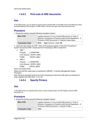 Save once entries done. 
1.4.6.3 Print outs of ARE documents 
Use 
In this IMG activity, you can define an output type for printing ARE-1s and ARE-3s from the ARE Documents 
transactionSpecify which program, FORM routine, and form you want to print the documents with 
Procedure 
1. Access the activity using the following navigation options: 
Menu Path Logistics General  Tax on Goods Movements  India  
Business Transactions Exports under Excise Regulations  
Printouts of ARE Documents  Maintain output types 
Transaction Code NACE – Application area ME 
2 Insert the new entries as J1IB > Click on Processing routines > Here from Processing 1 
system will pick the ARE-1 Script and from Processing 2 ARE-3 Script form. 
· ARE-1 
Program: J_1IPRNTARE 
Form Routine : ENTRY_ARE1 
FORM : ENTRY_ARE1 
· ARE-3 
Program: J_1IPRNTARE 
Form Routine : ENTRY_ARE1 
FORM ENTRY_ARE3 
Save once entries done. 
Make sure that the output type is maintained in ME0001 - Inventory Management Output 
Procedure. 
Note: Bring the standard Script forms to the development client from 000 client as mentioned in 
Copy registers from 000 client (1.4.3.10) 
1.4.6.4 Specify Printers 
Use 
In this IMG activity, you specify which printer in each storage location the SAP System prints the ARE 
documents on. 
Procedure 
1. Access the activity using the following navigation options: 
Menu Path Logistics General  Tax on Goods Movements  India  
Business Transactions Exports under Excise Regulations  
Printouts of ARE Documents  Specify Printers 
Transaction Code SPRO 
Page 56 of 105 
 