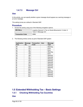 1.4.7.3 Message Ctrl 
Use 
In this activity, you can specify whether a given message should appear as a warning message or 
an error message. 
This setting comes as a default in Standard SAP. 
Procedure 
1. Access the activity using one of the following navigation options: 
IMG Menu Logistics General  Tax on Goods Movements  India  
Tools  Message Ctrl 
Transaction Code SPRO 
2. The following entries comes as part of Standard SAP system: 
Application 
Area 
Message 
No. 
Transaction 
Code 
User Message 
Type 
4F 122 Warning 
4F 153 Error 
4F 167 Error 
4F 168 Warning 
4F 176 Error 
4F 180 Warning 
4F 181 Warning 
4F 194 Warning 
8I 103 Warning 
8I 184 Warning 
8I 312 Warning 
8I 339 Warning 
8I 478 Warning 
8I 542 Error 
8I 575 Warning 
8I 576 Warning 
8I 577 Warning 
8I 634 Warning 
1.5 Extended Withholding Tax – Basic Settings 
1.5.1 Checking Withholding Tax Countries 
Use 
Page 60 of 105 
 