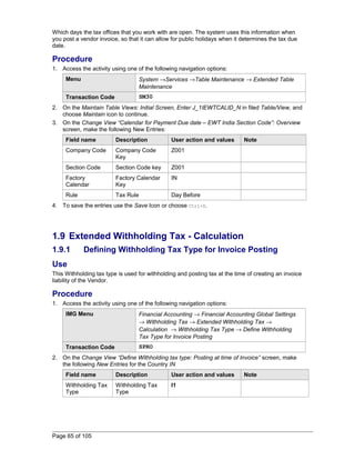 Which days the tax offices that you work with are open. The system uses this information when 
you post a vendor invoice, so that it can allow for public holidays when it determines the tax due 
date. 
Procedure 
1. Access the activity using one of the following navigation options: 
Menu System ®Services ®Table Maintenance ® Extended Table 
Maintenance 
Transaction Code SM30 
2. On the Maintain Table Views: Initial Screen, Enter J_1IEWTCALID_N in filed Table/View, and 
choose Maintain icon to continue. 
3. On the Change View “Calendar for Payment Due date – EWT India Section Code”: Overview 
screen, make the following New Entries: 
Field name Description User action and values Note 
Company Code Company Code 
Key 
Z001 
Section Code Section Code key Z001 
Factory 
Factory Calendar 
IN 
Calendar 
Key 
Rule Tax Rule Day Before 
4. To save the entries use the Save Icon or choose Ctrl+S. 
1.9 Extended Withholding Tax - Calculation 
1.9.1 Defining Withholding Tax Type for Invoice Posting 
Use 
This Withholding tax type is used for withholding and posting tax at the time of creating an invoice 
liability of the Vendor. 
Procedure 
1. Access the activity using one of the following navigation options: 
IMG Menu Financial Accounting ® Financial Accounting Global Settings 
® Withholding Tax ® Extended Withholding Tax ® 
Calculation ® Withholding Tax Type ® Define Withholding 
Tax Type for Invoice Posting 
Transaction Code SPRO 
2. On the Change View “Define Withholding tax type: Posting at time of Invoice” screen, make 
the following New Entries for the Country IN 
Field name Description User action and values Note 
Withholding Tax 
Withholding Tax 
I1 
Type 
Type 
Page 65 of 105 
 