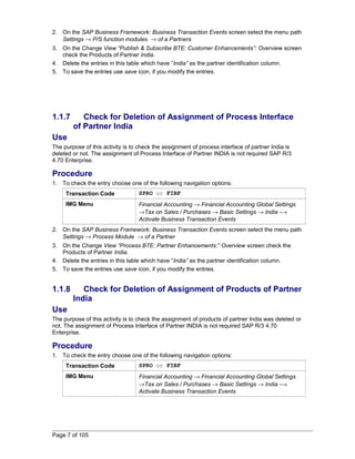 2. On the SAP Business Framework: Business Transaction Events screen select the menu path 
Settings ® P/S function modules ® of a Partners 
3. On the Change View “Publish & Subscribe BTE: Customer Enhancements”: Overview screen 
check the Products of Partner India. 
4. Delete the entries in this table which have “India” as the partner identification column. 
5. To save the entries use save icon, if you modify the entries. 
1.1.7 Check for Deletion of Assignment of Process Interface 
of Partner India 
Use 
The purpose of this activity is to check the assignment of process interface of partner India is 
deleted or not. The assignment of Process Interface of Partner INDIA is not required SAP R/3 
4.70 Enterprise. 
Procedure 
1. To check the entry choose one of the following navigation options: 
Transaction Code SPRO or FIBF 
IMG Menu Financial Accounting ® Financial Accounting Global Settings 
®Tax on Sales / Purchases ® Basic Settings ® India -® 
Activate Business Transaction Events 
2. On the SAP Business Framework: Business Transaction Events screen select the menu path 
Settings ® Process Module ® of a Partner 
3. On the Change View “Process BTE: Partner Enhancements:” Overview screen check the 
Products of Partner India. 
4. Delete the entries in this table which have “India” as the partner identification column. 
5. To save the entries use save icon, if you modify the entries. 
1.1.8 Check for Deletion of Assignment of Products of Partner 
India 
Use 
The purpose of this activity is to check the assignment of products of partner India was deleted or 
not. The assignment of Process Interface of Partner INDIA is not required SAP R/3 4.70 
Enterprise. 
Procedure 
1. To check the entry choose one of the following navigation options: 
Transaction Code SPRO or FIBF 
IMG Menu Financial Accounting ® Financial Accounting Global Settings 
®Tax on Sales / Purchases ® Basic Settings ® India -® 
Activate Business Transaction Events 
Page 7 of 105 
 