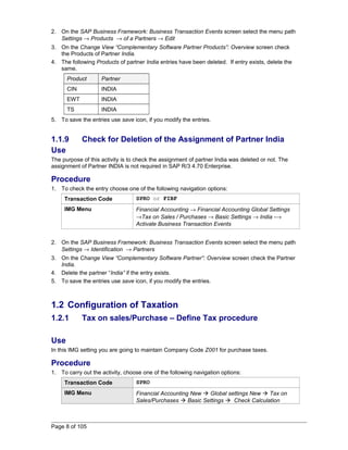 2. On the SAP Business Framework: Business Transaction Events screen select the menu path 
Settings ® Products ® of a Partners ® Edit 
3. On the Change View “Complementary Software Partner Products”: Overview screen check 
the Products of Partner India. 
4. The following Products of partner India entries have been deleted. If entry exists, delete the 
same. 
Product Partner 
CIN INDIA 
EWT INDIA 
TS INDIA 
5. To save the entries use save icon, if you modify the entries. 
1.1.9 Check for Deletion of the Assignment of Partner India 
Use 
The purpose of this activity is to check the assignment of partner India was deleted or not. The 
assignment of Partner INDIA is not required in SAP R/3 4.70 Enterprise. 
Procedure 
1. To check the entry choose one of the following navigation options: 
Transaction Code SPRO or FIBF 
IMG Menu Financial Accounting ® Financial Accounting Global Settings 
®Tax on Sales / Purchases ® Basic Settings ® India -® 
Activate Business Transaction Events 
2. On the SAP Business Framework: Business Transaction Events screen select the menu path 
Settings ® Identification ® Partners 
3. On the Change View “Complementary Software Partner”: Overview screen check the Partner 
India. 
4. Delete the partner “India” if the entry exists. 
5. To save the entries use save icon, if you modify the entries. 
1.2 Configuration of Taxation 
1.2.1 Tax on sales/Purchase – Define Tax procedure 
Use 
In this IMG setting you are going to maintain Company Code Z001 for purchase taxes. 
Procedure 
1. To carry out the activity, choose one of the following navigation options: 
Transaction Code SPRO 
IMG Menu Financial Accounting New  Global settings New  Tax on 
Sales/Purchases  Basic Settings  Check Calculation 
Page 8 of 105 
 