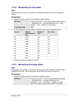 1.9.10 Maintaining Tax Due Dates 
Use 
The purpose of this activity is to identify the Tax Payable due date from the date of deduction / 
posting. 
Procedure 
1. Access the activity using one of the following navigation options: 
IMG Menu Financial Accounting ® Financial Accounting Global Settings 
® Withholding Tax ® Extended Withholding Tax ® Basic 
Settings ® India ® Maintain Tax Due Dates 
Transaction Code SPRO 
2. On the Change View “Tax Due Dates”: Overview screen, make the following entries: 
Country Official 
Withholding Tax 
Key 
Recipient 
Type 
No. of Days 
IN 194C CO 777 
IN 194C OT 777 
IN 194D CO 777 
IN 194D OT 777 
IN 194I CO 777 
IN 194I OT 777 
IN 194J CO 777 
IN 194J OT 777 
IN 195 CO 
IN 195 OT 
3. To save the entries use Save icon or Ctrl+S. 
1.9.11 Maintaining Surcharge Rates 
Use 
The purpose of this activity is to identify the surcharge rate, which is included in the base rate of 
Withholding Tax Code. The surcharge rates will be used by the system for reporting. 
Procedure 
1. Access the activity using one of the following navigation options: 
IMG Menu Financial Accounting ® Financial Accounting Global Settings 
® Withholding Tax ® Extended Withholding Tax ® 
Calculation ® India ® Surcharges ® Maintain Surcharge 
Rates (Surcharges combined with basic WH Tax Codes) 
Page 82 of 105 
 