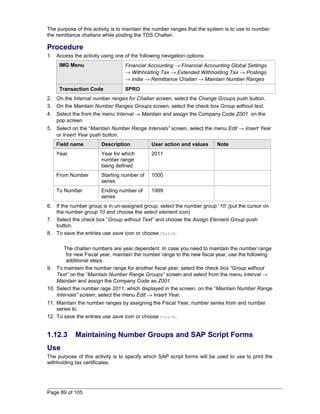 The purpose of this activity is to maintain the number ranges that the system is to use to number 
the remittance challans while posting the TDS Challan. 
Procedure 
1. Access the activity using one of the following navigation options: 
IMG Menu Financial Accounting ® Financial Accounting Global Settings 
® Withholding Tax ® Extended Withholding Tax ® Postings 
® India ® Remittance Challan ® Maintain Number Ranges 
Transaction Code SPRO 
2. On the Internal number ranges for Challan screen, select the Change Groups push button. 
3. On the Maintain Number Ranges Groups screen, select the check box Group without text. 
4. Select the from the menu Interval ® Maintain and assign the Company Code Z001 on the 
pop screen 
5. Select on the “Maintain Number Range Intervals” screen, select the menu Edit ® Insert Year 
or Insert Year push button. 
Field name Description User action and values Note 
Year Year for which 
number range 
being defined 
2011 
From Number Starting number of 
series 
1000 
To Number Ending number of 
series 
1999 
6. If the number group is in un-assigned group, select the number group ‘10’ (put the cursor on 
the number group 10 and choose the select element icon) 
7. Select the check box “Group without Text” and choose the Assign Element Group push 
button. 
8. To save the entries use save icon or choose Ctrl+S. 
The challan numbers are year dependent. In case you need to maintain the number range 
for new Fiscal year, maintain the number range to the new fiscal year, use the following 
additional steps. 
9. To maintain the number range for another fiscal year, select the check box “Group without 
Text” on the “Maintain Number Range Groups” screen and select from the menu Interval ® 
Maintain and assign the Company Code as Z001 . 
10. Select the number rage 2011, which displayed in the screen, on the “Maintain Number Range 
Intervals” screen, select the menu Edit ® Insert Year. 
11. Maintain the number ranges by assigning the Fiscal Year, number series from and number 
series to. 
12. To save the entries use save icon or choose Ctrl+S. 
1.12.3 Maintaining Number Groups and SAP Script Forms 
Use 
The purpose of this activity is to specify which SAP script forms will be used to use to print the 
withholding tax certificates. 
Page 89 of 105 
 