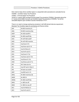 Procedure  Define Procedures 
Here need to keep all tax condition types in a sequential order (procedure) to calculate the tax 
TAXINN – Condition bases Tax Procedure 
TAXINJ – Formula based Tax Procedure 
Till R/3 4.7 version SAP provided Formula based Tax procedure (TAXINJ). Generally above the 
4.7 version (Ecc5.0&6.0) we will use Condition based Tax procedure (TAXINN). Tax will be 
calculated depend upon condition records maintained in FV11. 
There is no need to change existing tax procedure it will fulfill almost India tax requirement. 
Standard Tax Condition types for purchasing and finance entries 
JAIP IN AED inventory % 
JAIQ IN AED inventory Qty 
JAOP IN: AED setoff % 
JAOQ IN: BED setoff Qty 
JAX1 IN: A/P AED setoff 
JAX2 IN: A/P AED inventor 
JEC1 Inp Ecess Cr % 
JEC2 Inp Ecess w/o Cr % 
JEC3 Inp SrvTxEces Cr 
JEC4 Inp SrvTx w/o Cr 
JEX1 Inp Ecess Cr Tot 
JEX2 Inp Ecess w/o Cr Tot 
JHX1 Inp SEcess Cr Tot 
JHX2 Inp SEcess w/o Cr To 
JIPC IN C Sales tax inv. 
JIPL Inp VAT w/o Cr Non-C 
JIPS IN Sales tax setoff 
JMIP Inp BED w/o Cr % 
JMIQ IN: BED inventory Qt 
JMOP IN: BED % 
JMOQ IN: BED setoff Qty 
JMX1 in: BED set off 
JMX2 In: BED inv sey off 
JSE1 Inp SrvTxSEces Cr 
JSE2 Inp SrvTx w/o Cr 
Page 9 of 105 
 