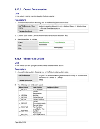 1.15.3 Cenvat Determination 
Use 
In this activity need to mention Input or Output material . 
Procedure 
1. Access the transaction choosing one of the following transaction code: 
SAP R/3 menu – User 
menu 
India Localization Menu(J1ILN)  Indirect Taxes  Master Data 
 Excise Rate Maintenance 
Transaction Code J1ID 
2. Choose radio button Cenvat Determination and choose Maintain (F5). 
3. Maintain entries as follows 
Plant Input Material Output Material 
Z001 xxxxxxxx 
Z001 xxxxxyyyy 
1.15.4 Vendor CIN Details 
Use 
In this activity you are going to create/change vendor master record. 
Procedure 
1. Access the transaction choosing one of the following transaction code: 
SAP R/3 menu Logistics  Materials Management  Purchasing  Master Data 
 Vendor  Central  Change 
Transaction Code XK02 
2. The following key fields were used: 
Field name Description Default Values 
J_1IEXCD ECC Number 
J_1IEXRN 
Excise 
Registration 
Number 
J_1IEXRG Excise Range 
J_1IEXDI Excise Division 
J_1IEXCO 
Excise 
Commissionerate 
J_1ICSTNO 
Central Sales 
Tax Number 
J_1ILSTNO 
Local Sales Tax 
Number 
J_1IPANNO 
Permanent 
Account Number 
Page 95 of 105 
 