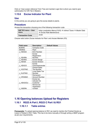 Click on “User screen reference” from Tree and maintain Login Ids to whom you need to give 
authorization for CIN Tab in Masters. 
1.15.6 Excise Indicator for Plant 
Use 
In this activity you are going to give the excise details to plants . 
Procedure 
Access the transaction choosing one of the following transaction code: 
SAP R/3 menu – User 
menu 
India Localization Menu(J1ILN)  Indirect Taxes  Master Data 
 Excise Rate Maintenance 
Transaction Code J1ID 
Choose radio button Excise Indicator for Plant and choose Maintain (F5). 
Field name Description Default Values 
BUKRS Company Code 
WERKS Plant 
J_1IEXCD ECC Number 
J_1IEXRN 
Excise 
Registration 
Number 
J_1IEXRG Excise Range 
J_1IEXDI Excise Division 
J_1IEXCO 
Excise 
Commissionerate 
J_1ICSTNO 
Central Sales 
Tax Number 
J_1ILSTNO 
Local Sales Tax 
Number 
J_1IPANNO 
Permanent 
Account Number 
J_1IEXCICU 
Excise tax 
indicator for 
Customer 
J_1ISERN 
Service tax 
registration 
number 
1.16 Opening balances Upload for Registers 
1.16.1 RG23 A Part I, RG23 C Part I & RG1 
1.16.1.1 Table entries 
Prerequisite: To upload opening balance to RG1 we need to mention the Finished Goods as 
Loose or Packed in RG1 Table. This has to be done manually of through writing a ABAP program 
as per your requirements. 
Page 97 of 105 
 
